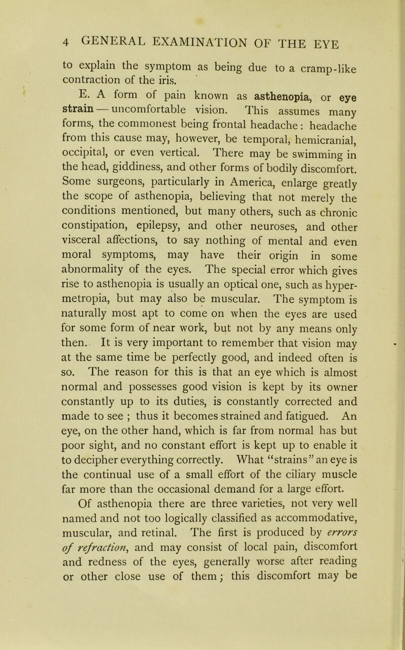 to explain the symptom as being due to a cramp-like contraction of the iris. E. A form of pain known as asthenopia, or eye strain — uncomfortable vision. This assumes many forms, the commonest being frontal headache : headache from this cause may, however, be temporal, hemicranial, occipital, or even vertical. There may be swimming in the head, giddiness, and other forms of bodily discomfort. Some surgeons, particularly in America, enlarge greatly the scope of asthenopia, believing that not merely the conditions mentioned, but many others, such as chronic constipation, epilepsy, and other neuroses, and other visceral affections, to say nothing of mental and even moral symptoms, may have their origin in some abnormality of the eyes. The special error which gives rise to asthenopia is usually an optical one, such as hyper- metropia, but may also be muscular. The symptom is naturally most apt to come on when the eyes are used for some form of near work, but not by any means only then. It is very important to remember that vision may at the same time be perfectly good, and indeed often is so. The reason for this is that an eye which is almost normal and possesses good vision is kept by its owner constantly up to its duties, is constantly corrected and made to see ; thus it becomes strained and fatigued. An eye, on the other hand, which is far from normal has but poor sight, and no constant effort is kept up to enable it to decipher everything correctly. What “strains ” an eye is the continual use of a small effort of the ciliary muscle far more than the occasional demand for a large effort. Of asthenopia there are three varieties, not very well named and not too logically classified as accommodative, muscular, and retinal. The first is produced by errors of refractio?i, and may consist of local pain, discomfort and redness of the eyes, generally worse after reading or other close use of them; this discomfort may be