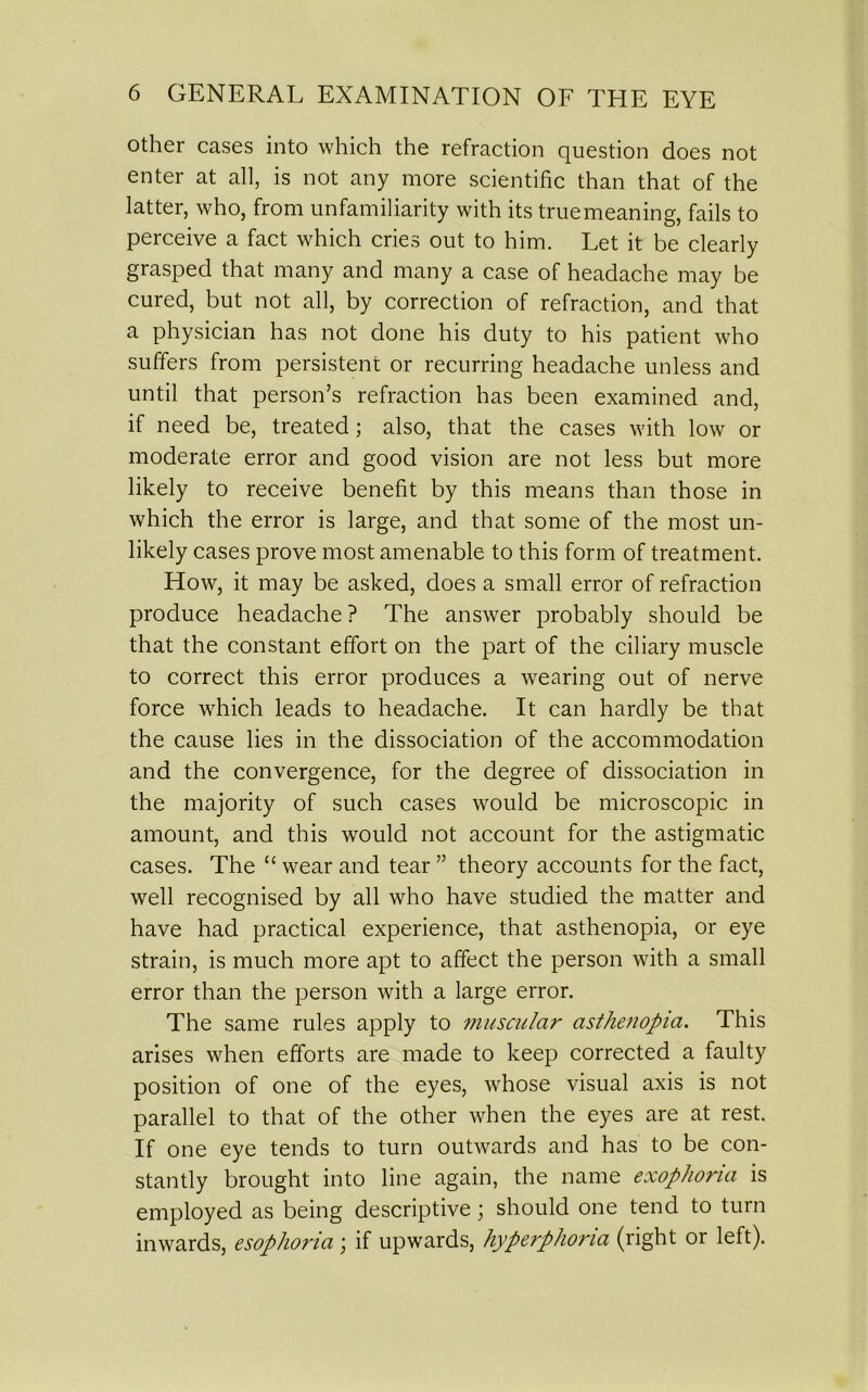 other cases into which the refraction question does not enter at all, is not any more scientific than that of the latter, who, from unfamiliarity with its true meaning, fails to perceive a fact which cries out to him. Let it be clearly grasped that many and many a case of headache may be cured, but not all, by correction of refraction, and that a physician has not done his duty to his patient who suffers from persistent or recurring headache unless and until that person’s refraction has been examined and, if need be, treated; also, that the cases with low or moderate error and good vision are not less but more likely to receive benefit by this means than those in which the error is large, and that some of the most un- likely cases prove most amenable to this form of treatment. How, it may be asked, does a small error of refraction produce headache ? The answer probably should be that the constant effort on the part of the ciliary muscle to correct this error produces a wearing out of nerve force which leads to headache. It can hardly be that the cause lies in the dissociation of the accommodation and the convergence, for the degree of dissociation in the majority of such cases would be microscopic in amount, and this would not account for the astigmatic cases. The “ wear and tear ” theory accounts for the fact, well recognised by all who have studied the matter and have had practical experience, that asthenopia, or eye strain, is much more apt to affect the person with a small error than the person with a large error. The same rules apply to muscular asthenopia. This arises when efforts are made to keep corrected a faulty position of one of the eyes, whose visual axis is not parallel to that of the other when the eyes are at rest. If one eye tends to turn outwards and has to be con- stantly brought into line again, the name exophoria is employed as being descriptive; should one tend to turn inwards, esophoria; if upwards, hyperphoria (right or left).