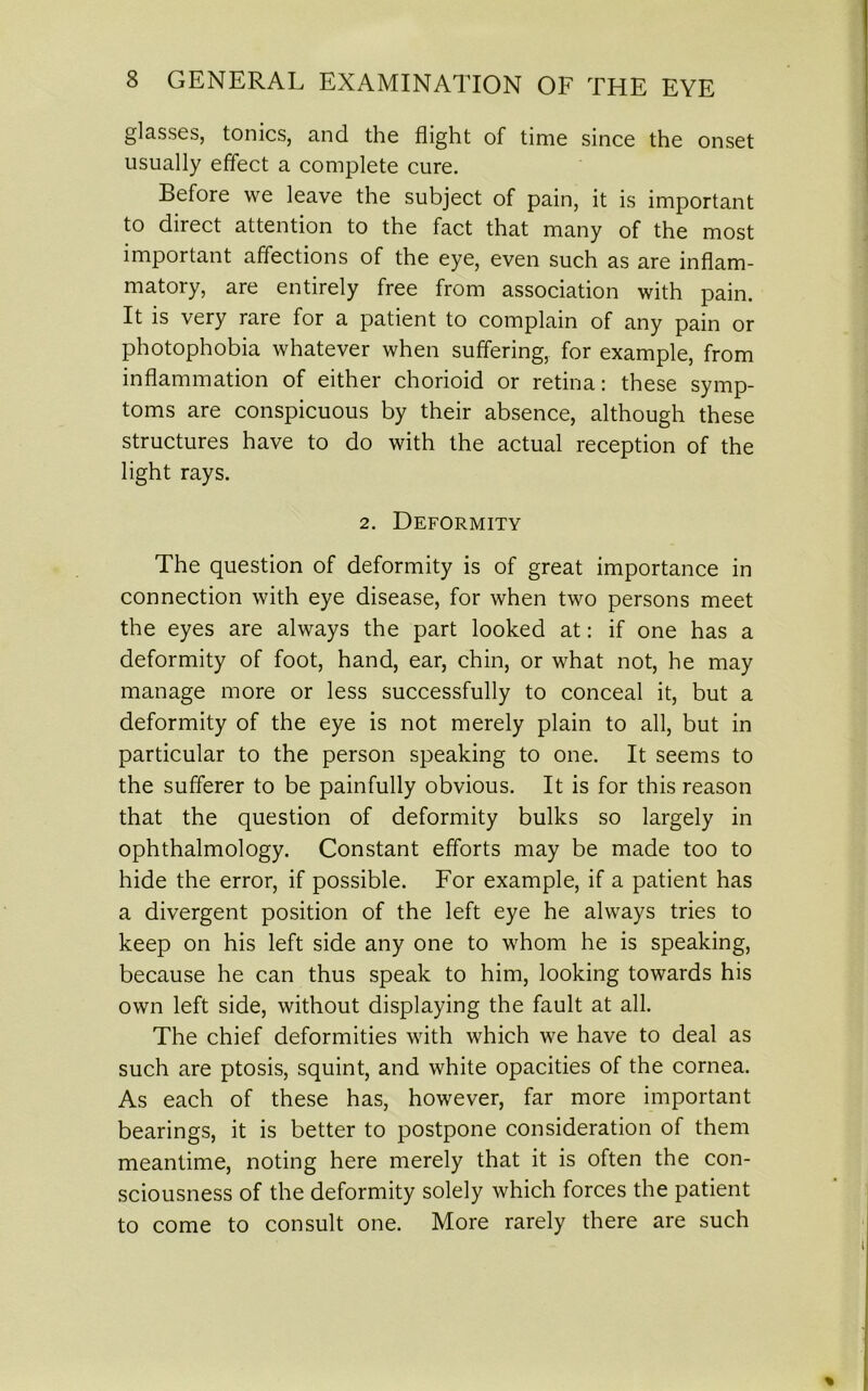 glasses, tonics, and the flight of time since the onset usually effect a complete cure. Before we leave the subject of pain, it is important to direct attention to the fact that many of the most important affections of the eye, even such as are inflam- matory, are entirely free from association with pain. It is very rare for a patient to complain of any pain or photophobia whatever when suffering, for example, from inflammation of either chorioid or retina: these symp- toms are conspicuous by their absence, although these structures have to do with the actual reception of the light rays. 2. Deformity The question of deformity is of great importance in connection with eye disease, for when two persons meet the eyes are always the part looked at: if one has a deformity of foot, hand, ear, chin, or what not, he may manage more or less successfully to conceal it, but a deformity of the eye is not merely plain to all, but in particular to the person speaking to one. It seems to the sufferer to be painfully obvious. It is for this reason that the question of deformity bulks so largely in ophthalmology. Constant efforts may be made too to hide the error, if possible. For example, if a patient has a divergent position of the left eye he always tries to keep on his left side any one to whom he is speaking, because he can thus speak to him, looking towards his own left side, without displaying the fault at all. The chief deformities with which we have to deal as such are ptosis, squint, and white opacities of the cornea. As each of these has, however, far more important bearings, it is better to postpone consideration of them meantime, noting here merely that it is often the con- sciousness of the deformity solely which forces the patient to come to consult one. More rarely there are such
