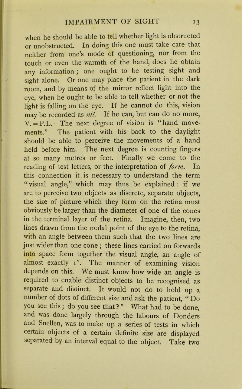 when he should be able to tell whether light is obstructed or unobstructed. In doing this one must take care that neither from one’s mode of questioning, nor from the touch or even the warmth of the hand, does he obtain any information; one ought to be testing sight and sight alone. Or one may place the patient in the dark room, and by means of the mirror reflect light into the eye, when he ought to be able to tell whether or not the light is falling on the eye. If he cannot do this, vision may be recorded as nil. If he can, but can do no more, V. = P.L. The next degree of vision is “hand move- ments.” The patient with his back to the daylight should be able to perceive the movements of a hand held before him. The next degree is counting fingers at so many metres or feet. Finally we come to the reading of test letters, or the interpretation of form. In this connection it . is necessary to understand the term “visual angle,” which may thus be explained: if we are to perceive two objects as discrete, separate objects, the size of picture which they form on the retina must obviously be larger than the diameter of one of the cones in the terminal layer of the retina. Imagine, then, two lines drawn from the nodal point of the eye to the retina, with an angle between them such that the two lines are just wider than one cone; these lines carried on forwards into space form together the visual angle, an angle of almost exactly 1. The manner of examining vision depends on this. We must know how wide an angle is required to enable distinct objects to be recognised as separate and distinct. It would not do to hold up a number of dots of different size and ask the patient, “ Do you see this; do you see that ? ” What had to be done, and was done largely through the labours of Donders and Snellen, was to make up a series of tests in which certain objects of a certain definite size are displayed separated by an interval equal to the object. Take two