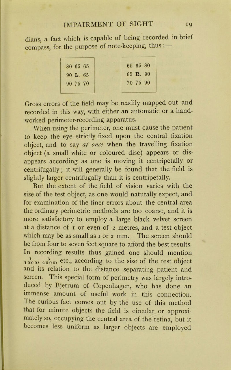 dians, a fact which is capable of being recoided in brief compass, for the purpose of note-keeping, thus :— 80 65 65 65 65 80 90 L. 65 65 R. 90 90 75 70 70 75 90 Gross errors of the field may be readily mapped out and recorded in this way, with either an automatic or a hand- worked perimeter-recording apparatus. When using the perimeter, one must cause the patient to keep the eye strictly fixed upon the central fixation object, and to say at o?ice when the travelling fixation object (a small white or coloured disc) appears or dis- appears according as one is moving it centripetally or centrifugally; it will generally be found that the field is slightly larger centrifugally than it is centripetally. But the extent of the field of vision varies with the size of the test object, as one would naturally expect, and for examination of the finer errors about the central area the ordinary perimetric methods are too coarse, and it is more satisfactory to employ a large black velvet screen at a distance of i or even of 2 metres, and a test object which may be as small as 1 or 2 mm. The screen should be from four to seven feet square to afford the best results. In recording results thus gained one should mention toVttj 2i?oo> etc-j according to the size of the test object and its relation to the distance separating patient and screen. This special form of perimetry was largely intro- duced by Bjerrum of Copenhagen, who has done an immense amount of useful work in this connection. The curious fact comes out by the use of this method that for minute objects the field is circular or approxi- mately so, occupying the central area of the retina, but it becomes less uniform as larger objects are employed