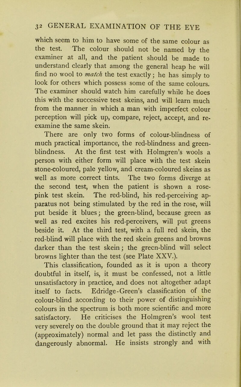 which seem to him to have some of the same colour as the test. The colour should not be named by the examiner at all, and the patient should be made to understand clearly that among the general heap he will find no wool to match the test exactly; he has simply to look for others which possess some of the same colours. The examiner should watch him carefully while he does this with the successive test skeins, and will learn much from the manner in which a man with imperfect colour perception will pick up, compare, reject, accept, and re- examine the same skein. There are only two forms of colour-blindness of much practical importance, the red-blindness and green- blindness. At the first test with Holmgren’s wools a person with either form will place with the test skein stone-coloured, pale yellow, and cream-coloured skeins as well as more correct tints. The two forms diverge at the second test, when the patient is shown a rose- pink test skein. The red-blind, his red-perceiving ap- paratus not being stimulated by the red in the rose, will put beside it blues; the green-blind, because green as well as red excites his red-perceivers, will put greens beside it. At the third test, with a full red skein, the red-blind will place with the red skein greens and browns darker than the test skein; the green-blind will select browns lighter than the test (see Plate XXV.). This classification, founded as it is upon a theory doubtful in itself, is, it must be confessed, not a little unsatisfactory in practice, and does not altogether adapt itself to facts. Edridge-Green’s classification of the colour-blind according to their power of distinguishing colours in the spectrum is both more scientific and more satisfactory. He criticises the Holmgren’s wool test very severely on the double ground that it may reject the (approximately) normal and let pass the distinctly and dangerously abnormal. He insists strongly and with