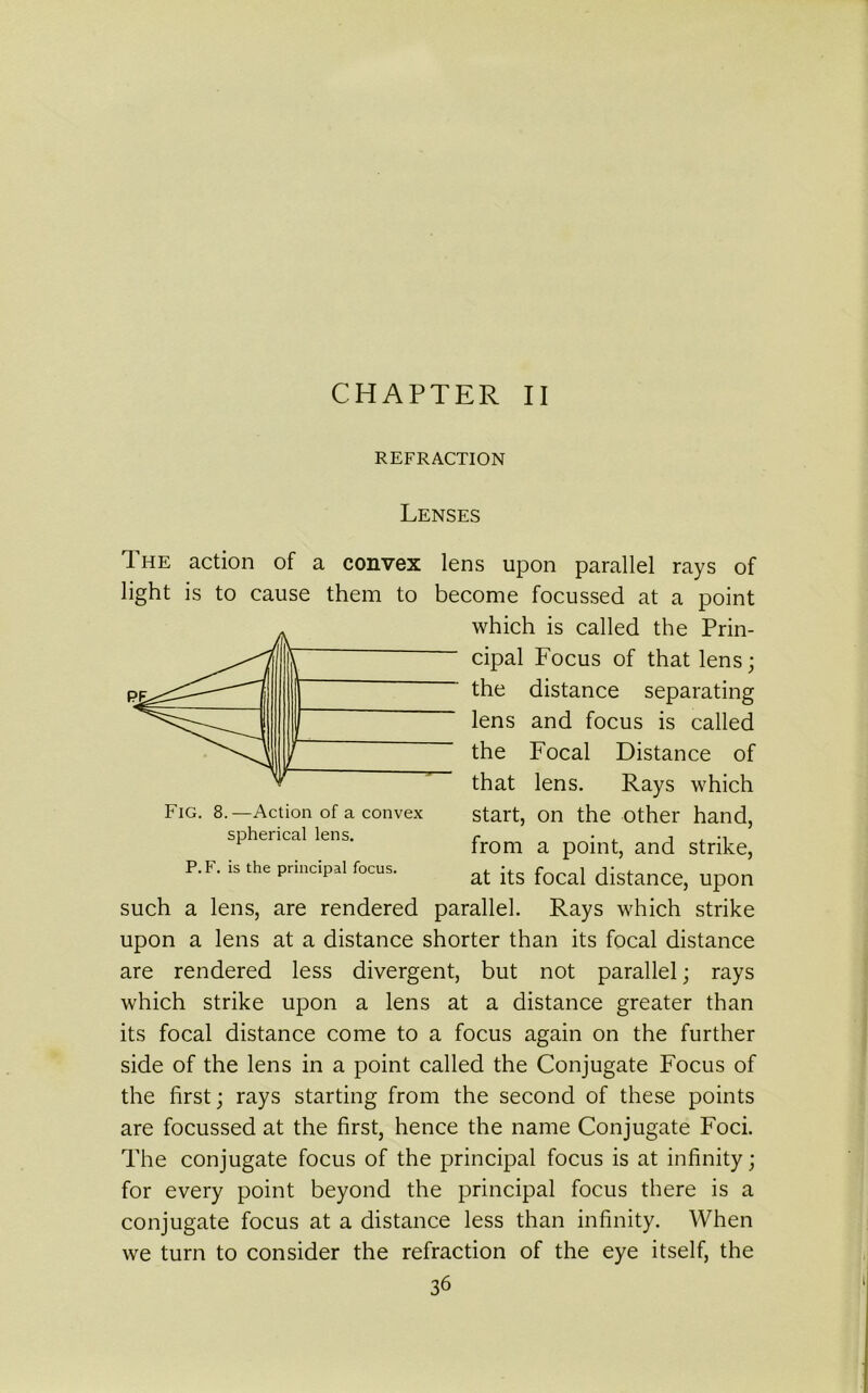 CHAPTER II REFRACTION Fig. 8.—Action of a convex spherical lens. P. F. is the principal focus. Lenses The action of a convex lens upon parallel rays of light is to cause them to become focussed at a point which is called the Prin- cipal Focus of that lens; the distance separating lens and focus is called the Focal Distance of that lens. Rays which start, on the other hand, from a point, and strike, at its focal distance, upon such a lens, are rendered parallel. Rays which strike upon a lens at a distance shorter than its focal distance are rendered less divergent, but not parallel; rays which strike upon a lens at a distance greater than its focal distance come to a focus again on the further side of the lens in a point called the Conjugate Focus of the first; rays starting from the second of these points are focussed at the first, hence the name Conjugate Foci. The conjugate focus of the principal focus is at infinity; for every point beyond the principal focus there is a conjugate focus at a distance less than infinity. When we turn to consider the refraction of the eye itself, the