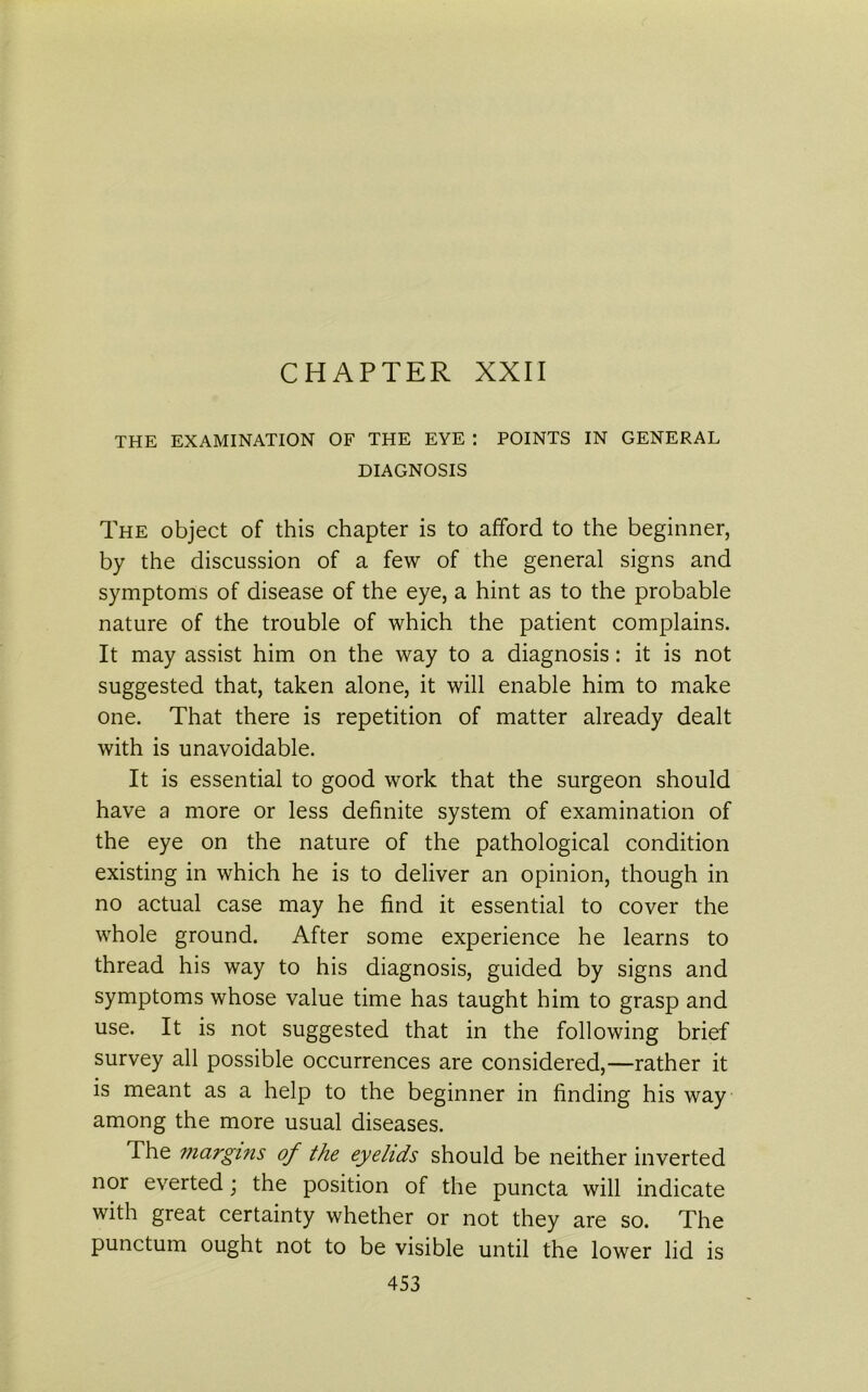 CHAPTER XXII THE EXAMINATION OF THE EYE : POINTS IN GENERAL DIAGNOSIS The object of this chapter is to afford to the beginner, by the discussion of a few of the general signs and symptoms of disease of the eye, a hint as to the probable nature of the trouble of which the patient complains. It may assist him on the way to a diagnosis: it is not suggested that, taken alone, it will enable him to make one. That there is repetition of matter already dealt with is unavoidable. It is essential to good work that the surgeon should have a more or less definite system of examination of the eye on the nature of the pathological condition existing in which he is to deliver an opinion, though in no actual case may he find it essential to cover the whole ground. After some experience he learns to thread his way to his diagnosis, guided by signs and symptoms whose value time has taught him to grasp and use. It is not suggested that in the following brief survey all possible occurrences are considered,—rather it is meant as a help to the beginner in finding his way among the more usual diseases. The margins of the eyelids should be neither inverted nor everted; the position of the puncta will indicate with great certainty whether or not they are so. The punctum ought not to be visible until the lower lid is