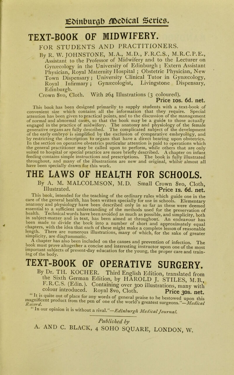 Edinburgh ZlfteSlcal Secies. TEXT-BOOK OF MIDWIFERY. FOR STUDENTS AND PRACTITIONERS. By R. W. JOHNSTONE, M.A., M.D., F.R.C.S., M.R.C.P.E., Assistant to the Professor of Midwifery and to the Lecturer on Gynaecology in the University of Edinburgh ; Extern Assistant Physician, Royal Maternity Hospital ; Obstetric Physician, New Town Dispensary; University Clinical Tutor in Gynaecology, Royal Infirmary; Gynaecologist, Livingstone Dispensary, Edinburgh. Crown 8vo, Cloth. With 264 Illustrations (3 coloured). Price 10s. 6d. net. This book has been designed primarily to supply students with a text-book of convenient size which contains all the information that they require. Special attention has been given to practical points, and to the discussion of the management of normal and abnormal cases, so that the book may be a guide to those actually engaged in the practice of midwifery. The anatomy and physiology of the female generative organs are fully described. The complicated subject of the development of the early embryo is simplified by the exclusion of comparative embryology, and by restricting the description to organs that have a direct bearing upon obstetrics. In the section on operative obstetrics particular attention is paid to operations which the general practitioner may be called upon to perform, while others that are only suited to hospital or special practice are more briefly described. A chapter on infant feeding contains simple instructions and prescriptions. The book is fully illustrated throughout, and many of the illustrations are new and original, whilst' almost all have been specially drawn for this work. THE LAWS OF HEALTH FOR SCHOOLS. By A. M. MALCOLMSON, M.D. Small Crown 8vo, Cloth, Illustrated. Price is. 6d. net. This book, intended for the teaching of the ordinary rules which guide one in the care of the general health, has been written specially for use in schools. Elementary anatomjr and physiology have been described only in so far as these were deemed essential to a sufficient understanding of the methods used for the preservation of health.. Technical words have been avoided as much as possible, and simplicity, both m subject-matter and in text, has been aimed at throughout. An endeavour has been made to divide the book into a number of short and approximately equal c hapters, with the idea that each of these might make a complete lesson of reasonable length. There are numerous illustrations, many of which, for the sake of greater simplicity, are diagVammatic. A chapter has also been included on the causes and prevention of infection. The book must prove altogether a concise and interesting instructor upon one of the most important subjects of present-day education for the young, the proper care and train- ing 01 the body. TEXT-BOOK OF OPERATIVE SURGERY. KOCHER. Third English Edition, translated from the Sixth German Edition, by HAROLD J. STILES, M.B., F. R.C.S. (Edin.). Containing over 300 illustrations, many with „ . colour introduced. Royal 8vo, Cloth. Price 30s. net. It is quite out of place for any words of general praise to be bestowed UDon this magnificent product from the pen of one of the world’s greatest surgeonsP-Medtal “ In 0l,r opinion it is without a rival.—Edinburgh Medical Joumal. Published by A. AND C. BLACK, 4 SOHO SQUARE, LONDON, W.