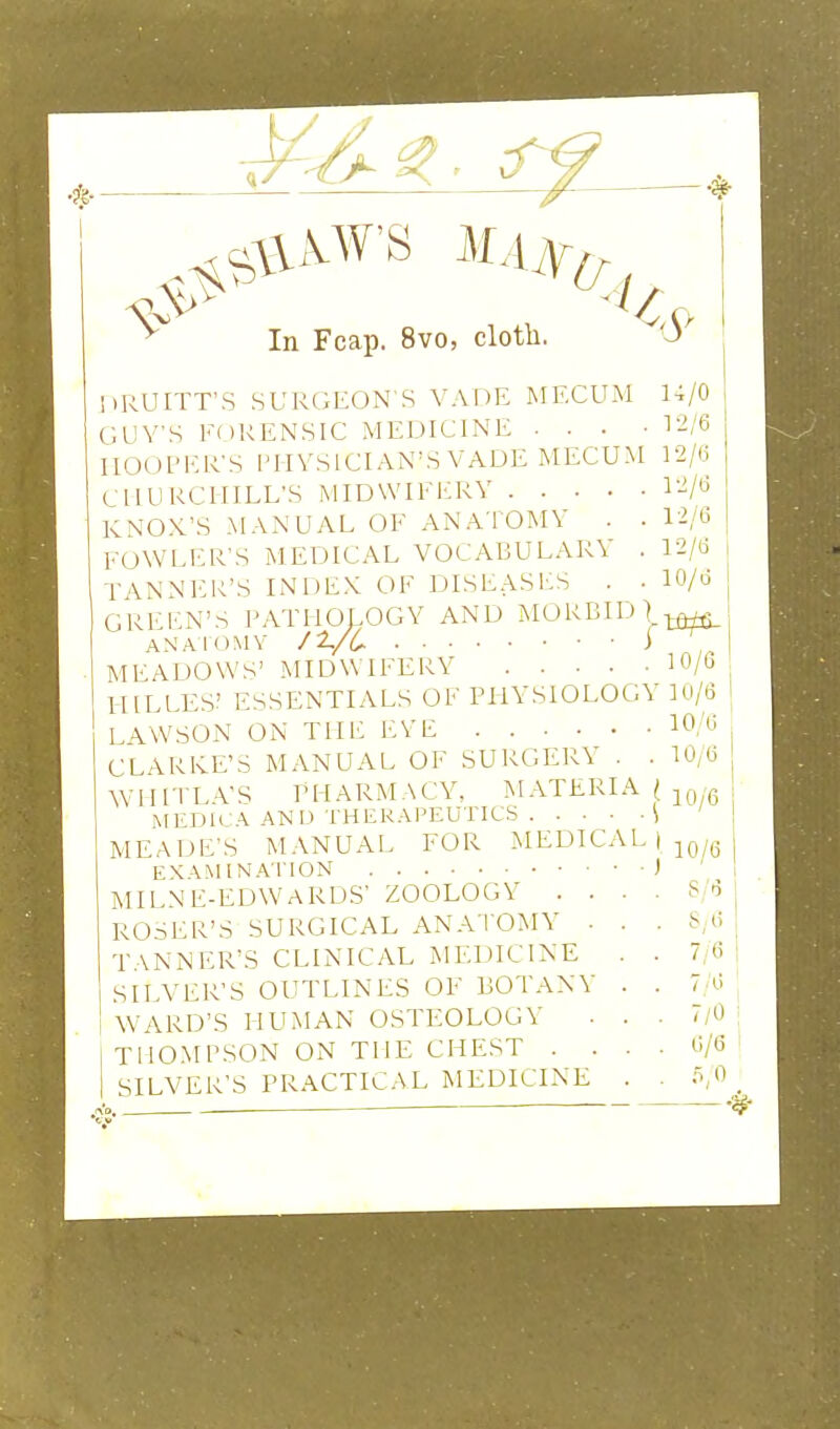 M. In Fcap. 8vo, clotli. KRUITT'S SURGEON S VADE MECUM GUY'S FORENSIC MEDICINE . . . ■ HOOPER'S i'lIYSlCIAN'S VADE MECUM CHURCHILL'S MIDWIFERY RNOX'S MANUAL OF ANATOMY . . FOWLER'S MEDICAL VOCABULARY . TANNl'R'S INDEX OF DISEASES . • GREl'N'S PATHOLOGY AND MORBID] ANAIOMV /Z/C i MEADOWS' MIDWIFERY HILLES? ESSENTIALS OF PHYSIOLOGY LAWSON ON THE EYE CLARKE'S MANUAL OF SURGERY . . \YIHTL-VS PHARMACY, MATERIA ( MEDH \ AND THERAPEUTICS \ MEADE'S MANUAL FOR MEDICAL | EXAMINATION ) MILNE-EDWARDS' ZOOLOGY . ROSER'S SURGICAL ANATOMY TANNER'S CLINICAL ^H■DIC1NE SILVER'S OUTLINES OF BOTAN\ WARD'S HUMAN OSTEOLOGY THOMPSON ON THE CHEST . SILVER'S PRACTICAL MEDICINE 1-i/O , T2/6 I 12/(3 { 12/6 12/(3 I 10/6 I 10/G ' 10/6 1 10/6 I 10; 6 j 10/6 j 10/6 i 1 S/6 S;6 7/6 7''6 7/0 6/C 0,0