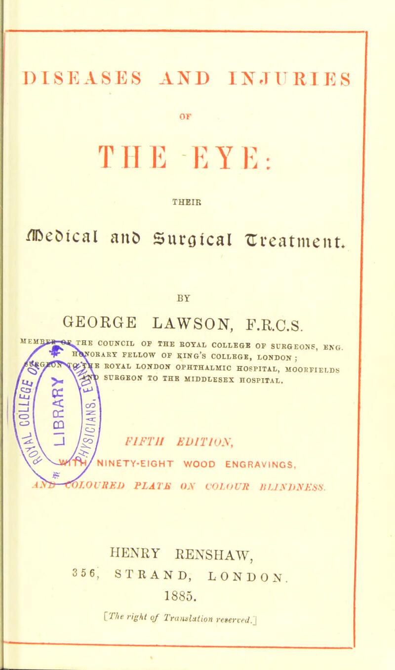 DISEASES AND INJURIES or THE EYK: THEIR /iDeOical auD Suroical xrveatment. BY GEORGE LAWSON, F.R.C.S. COUNCIL OP THE EOTAL COLLESE OP SUBGEOJiS, ENG. OBAHY FELLOW OP KINO's COLLEGE, LONDON; KOYAL LONDON OPHTHALMIC HOSPITAL, MOOHFIEI.DS SUBGBON TO THE MIDDLESEX HOSPITAL. riFTii EuiTioy, NINETY-EIGHT WOOD ENGRAVINGS, W.OilihJJ PLATJi O.V LOI.OUR Itl.J SliyjlSH. HENRY RENSHAW, 3 5 6, STRAND, LONDON. 1885. [The right oj Trtiiislation reneneU.j