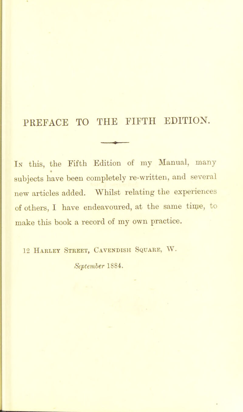 PREFACE TO THE FIFTH EDITION. In this, the Fifth Edition of my Manual, many subjects have been completely re-written, and several new articles added. Whilst relating the experiences of others, I have endeavoured, at the same time, to make this book a record of my own practice. 12 Harley Street, Cavendish Square, W. September 1884.