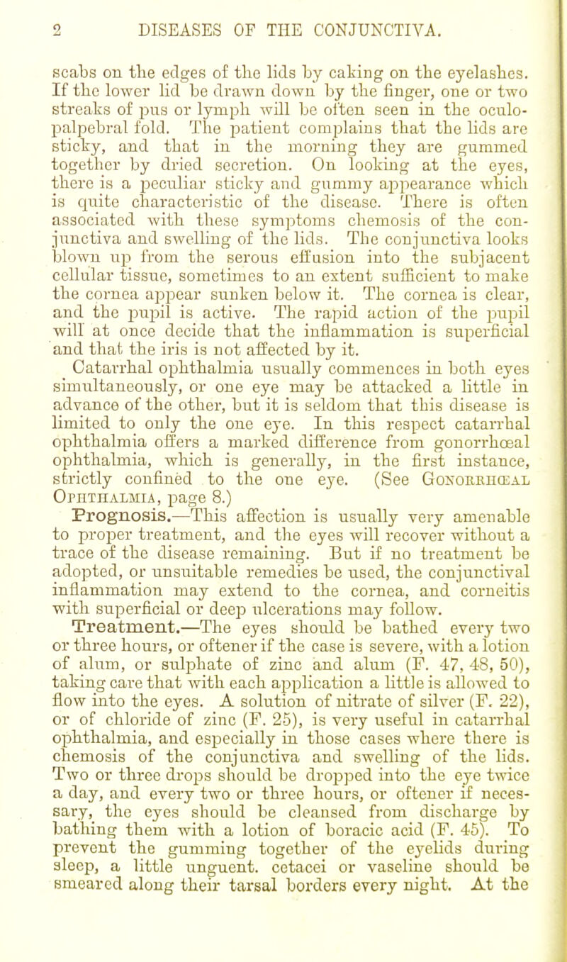 scabs on tlie edges of the lids by caking on the eyelashes. If the lower lid be drawn down by the finger, one or two streaks of pus or lymph will be often seen in the oculo- palpebral fold. The patient complains that the lids are sticky, and that in the morning they are gummed together by dried secretion. On looking at the eyes, there is a peculiar sticky and gummy appearance which is quite characteristic of the disease. There is often associated with these symptoms chemosis of the con- junctiva and swelling of the lids. The conjunctiva looks blown up from the serous effusion into the subjacent cellular tissue, sometimes to an extent sufficient to make the cornea appear sunken below it. The cornea is clear, and the impil is active. The rapid action of the pupil will at once decide that the inflammation is superficial and that the iris is not affected by it. Catarrhal ophthalmia usually commences in both eyes simultaneously, or one eye may be attacked a little in advance of the other, but it is seldom that this disease is limited to only the one eye. In this respect catari-hal ophthalmia offers a marked difference from gonorrhoeal ophthalmia, which is generally, in the first instance, strictly confined to the one eye. (See GoNOKEncEAL Ophthalmia, page 8.) Prognosis.—This affection is usually very amenable to proper treatment, and tlie eyes will recover without a trace of the disease remaining. But if no treatment be adopted, or unsuitable remedies be used, the conjunctival inflammation may extend to the cornea, and corneitis with superficial or deep i^lcerations may follow. Treatment.—The eyes should be bathed every two or three hours, or oftener if the case is severe, with a lotion of alum, or sulphate of zinc and alum (P. 47, 48, 50), taking care that with each application a little is allowed to flow into the eyes. A solution of nitrate of silver (F. 22), or of chloride of zinc (F. 25), is very useful in catarrhal ophthalmia, and especially in those cases where there is chemosis of the conjunctiva and swelling of the lids. Two or three drops should be dropped into the eye twice a day, and every two or three hours, or oftener if neces- sary, the eyes should be cleansed from discharge by bathing them with a lotion of boracic acid (F. 45). To prevent the gumming together of the eyelids during sleep, a little unguent, cetacei or vaseline should be smeared along their tarsal borders every night. At the