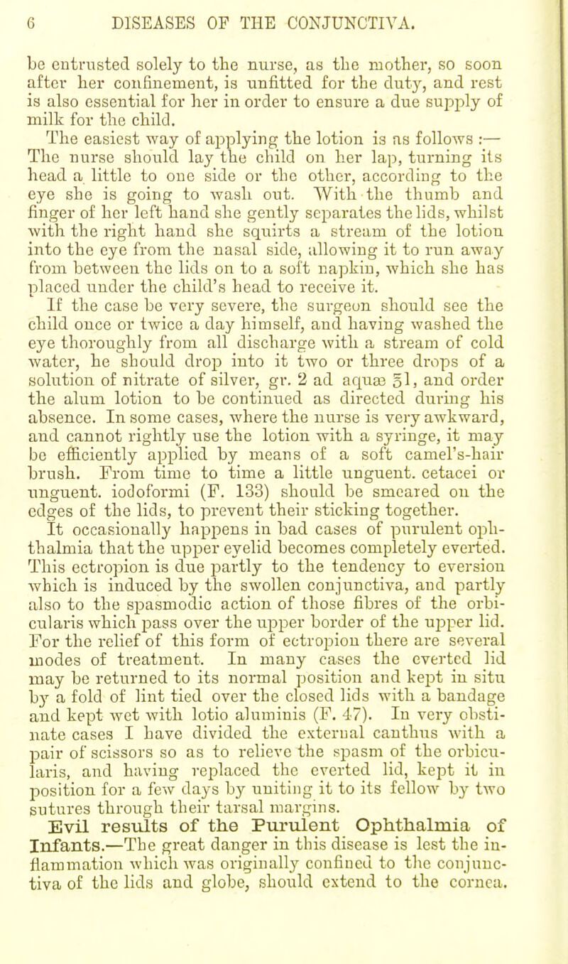 be entrusted solely to the nurse, as the mother, so soon after her confinement, is unfitted for the duty, and rest is also essential for her in order to ensure a due sujoply of milk for the child. The easiest way of applying the lotion is as follows :— The nurse should lay the child on her lap, turning its head a little to one side or the other, according to the eye she is going to wash out. With the thumb and finger of her left hand she gently separates the lids, whilst with the right hand she squirts a stream of the lotion into the eye from the nasal side, allowing it to run away from between the lids on to a soft napkin, which she has placed under the child's head to receive it. If the case be very severe, the surgeon should see the child once or twice a day himself, and having washed the eye thoroughly from all discharge with a stream of cold water, he should drop into it two or three drops of a solution of nitrate of silvei', gr. 2 ad aquas §!> and order the alum lotion to be continued as directed during his absence. In some cases, where the nurse is very awkward, and cannot rightly use the lotion with a syringe, it may be efficiently applied by means of a soft camel's-hair brush. From time to time a little unguent, cetacei or imguent. iodoformi (F. 133) should be smeared on the edges of the lids, to prevent their sticking together. It occasionally happens in bad cases of purulent oph- thalmia that the upper eyelid becomes completely everted. This ectropion is due partly to the tendency to eversiou which is induced by the swollen conjunctiva, and partly also to the spasmodic action of those fibres of the orbi- cularis which pass over the upper border of the upper lid. For the relief of this form of ectropion there are several modes of treatment. In many cases the everted lid may be returned to its normal position and kej^t in situ by a fold of lint tied over the closed lids with a bandage and kept wet with lotio aluminis (F. 47). In very obsti- nate cases I have divided the external canthns \vith a pair of scissors so as to relieve the sjDasm of the orbicu- laris, and having replaced the everted lid, kept it in position for a few days by uniting it to its fellow by two sutures through their tarsal margins. Evil results of the Puruient Ophthalmia of Infants.—The great danger in this disease is lest the in- flammation which was originally confined to the conjunc- tiva of the lids and globe, should extend to the cornea.