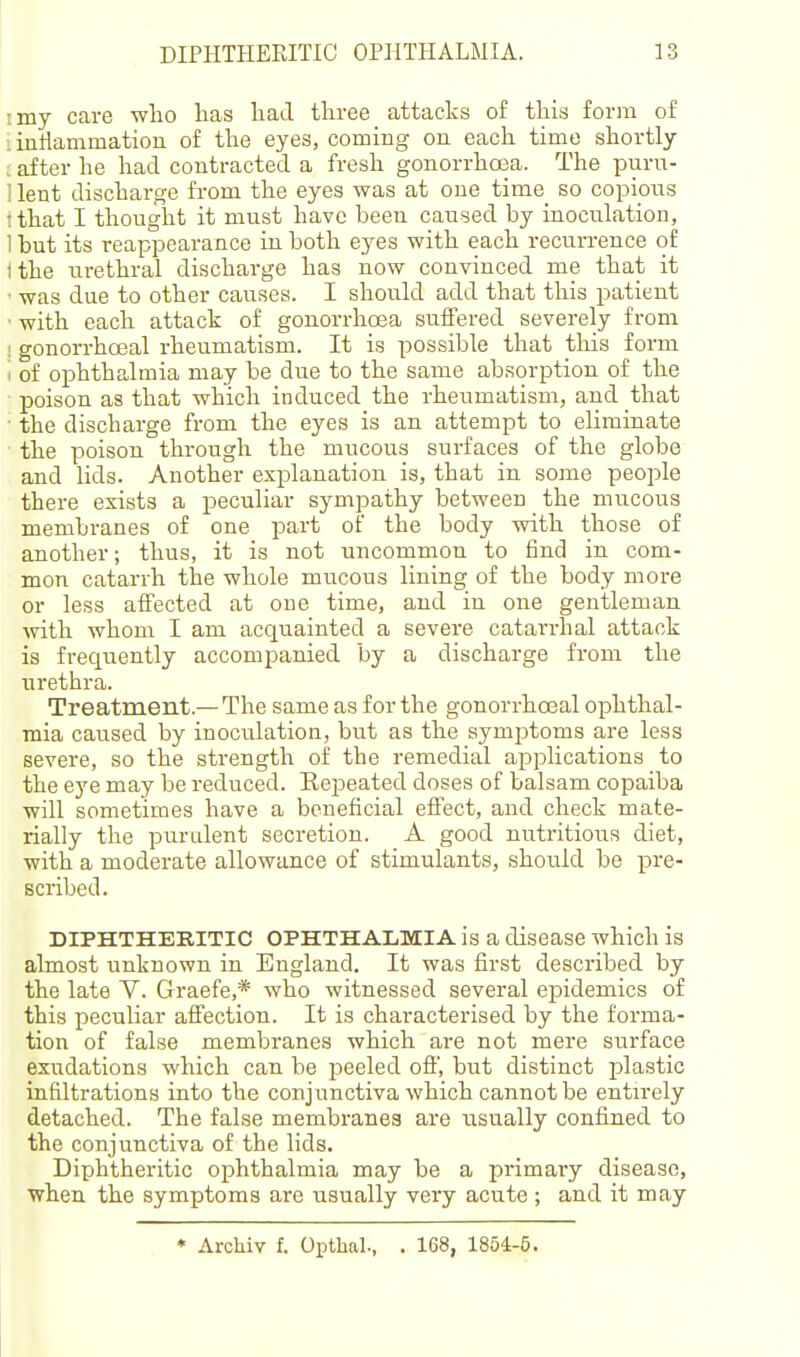 I my care wlio has had three attacks of this forin of : intlammation of the eyes, coming on each time shortly . after he had contracted a fresh gonorrhoea. The purn- : lent discharge from the eyes was at one time so copious • that I thought it must have been caused by inoculation, 1 but its reappearance in both eyes with each recurrence of tthe urethral discharge has now convinced me that it ■ was due to other causes. I should add that this patient ■ with each attack of gonorrhoea suffered severely from i gonorrhceal rheumatism. It is possible that this form I of ophthalmia may be due to the same absorption of the poison as that which induced the rheumatism, and that ■ the discharge from the eyes is an attempt to eliminate the poison through the mucous surfaces of the globe and lids. Another explanation is, that in some people there exists a peculiar sympathy between the mucous membranes of one part of the body with those of another; thus, it is not uncommon to find in com- mon catarrh the whole mucous lining of the body more or less affected at one time, and iu one gentleman with whom I am acquainted a severe catarrhal attack is frequently accompanied by a discharge fronr the urethra. Treatment.—The same as for the gonorrhceal ophthal- mia caused by inoculation, but as the symptoms are less severe, so the strength of the remedial applications to the eye may be reduced. Repeated doses of balsam copaiba will sometimes have a beneficial effect, and check mate- rially the puralent secretion. A good nutritioirs diet, with a moderate allowance of stimulants, should be pre- scribed. DIPHTHERITIC OPHTHALMIA is a disease which is almost unknown in England. It was first described by the late V. Graefe,* who witnessed several epidemics of this peculiar affection. It is characterised by the forma- tion of false membranes which are not mere surface exudations which can be peeled off, but distinct plastic infiltrations into the conjunctiva which cannot be entirely detached. The false membranes are usually confined to the conjunctiva of the lids. Diphtheritic ophthalmia may be a primary disease, when the symptoms are usually very acute ; and it may • Archiv f. Opthal., . 168, 1854-5.