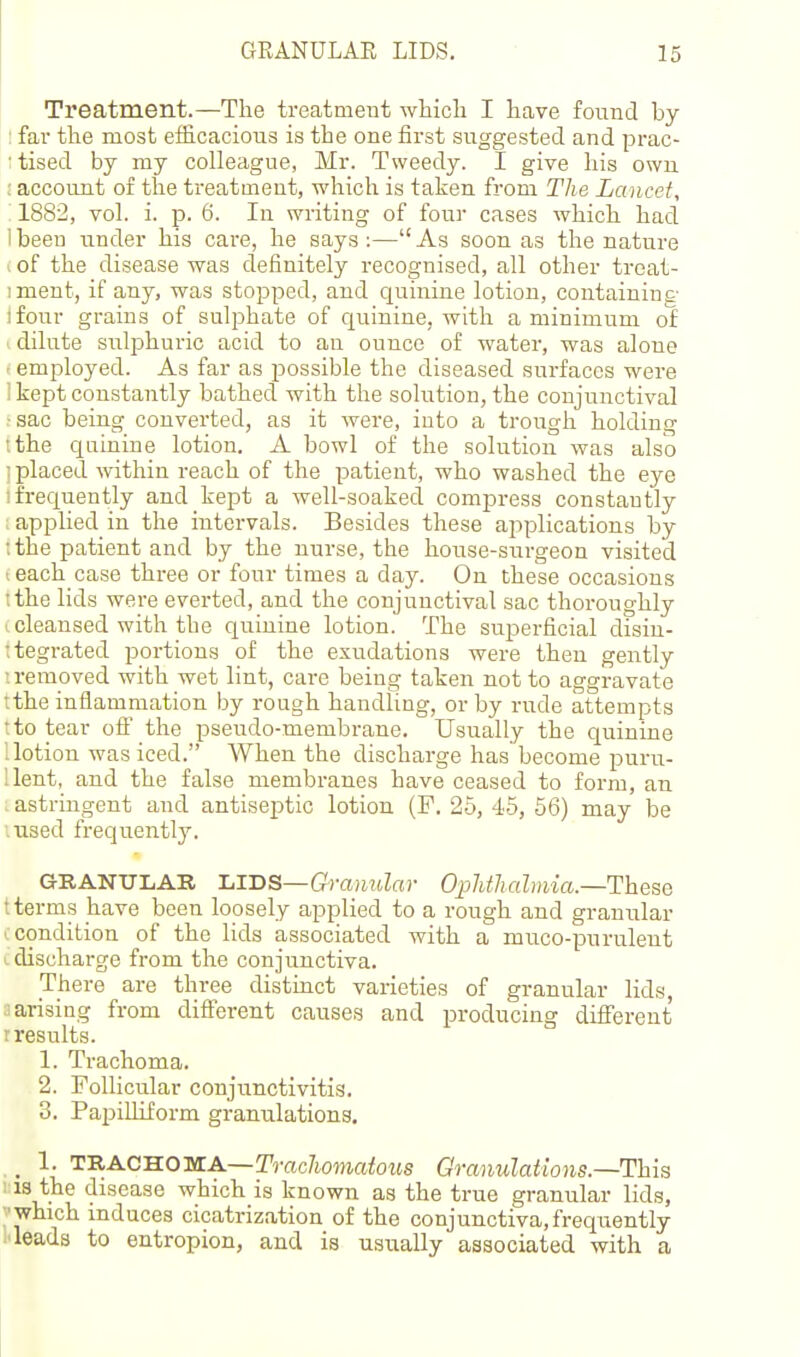 Treatment.—The treatment which I have found by : far the most efficacious is the one first suggested and prac- : tised by my colleague, Mr. Tweedy. I give his own ; account of the treatment, which is taken from The Lancet, 1882, vol. i. p. 6. lu writing of four cases which had 1 been under his care, he says :— As soon as the nature ■. of the disease was definitely recognised, all other treat- iment, if any, was stopped, and quinine lotion, containing ifour grains of sulphate of quinine, with a minimum of 1 dilute sulphuric acid to au ounce of water, was alone - employed. As far as possible the diseased surfaces were ' kept constantly bathed with the solution, the conjunctival r sac being converted, as it were, into a trough holding I the quinine lotion. A bowl of the solution was also ; placed within reach of the patient, who washed the eye ; frequently and kept a well-soaked compress constantly applied in the intervals. Besides these applications by ; the patient and by the nurse, the house-surgeon visited ■, each case three or four times a day. On these occasions I the lids were everted, and the conjunctival sac thoroughly I cleansed with the quinine lotion. The superficial disin- :tegrated portions of the exudations were then gently ! removed with wet lint, care being taken not to aggravate tthe inflammation by rough handling, or by rude attempts tto tear ofi' the pseudo-membrane. Usually the quinine Uotion was iced. When the discharge has become puru- llent, and the false membranes have ceased to form, an , astringent and antiseptic lotion (F. 25, 45, 56) may be msed frequently. GRANULAR ■L.TDS—Granular 0;phthalmia.—These t terms have been loosely applied to a rough and gramrlar '. condition of the lids associated with a muco-purulent L discharge from the conjunctiva. There are three distinct varieties of granular lids, ! arising from different cause.g and producing diiferent r results. 1. Trachoma. 2. rollicular conjunctivitis. 3. Papilliform granulations. _ 1. TRACHOMA—Trac/iomaiozis Oranulations—This 18 the disease which is known as the true granular lids, ■which induces cicatrization of the conjunctiva,frequently i'leads to entropion, and is usually associated with a