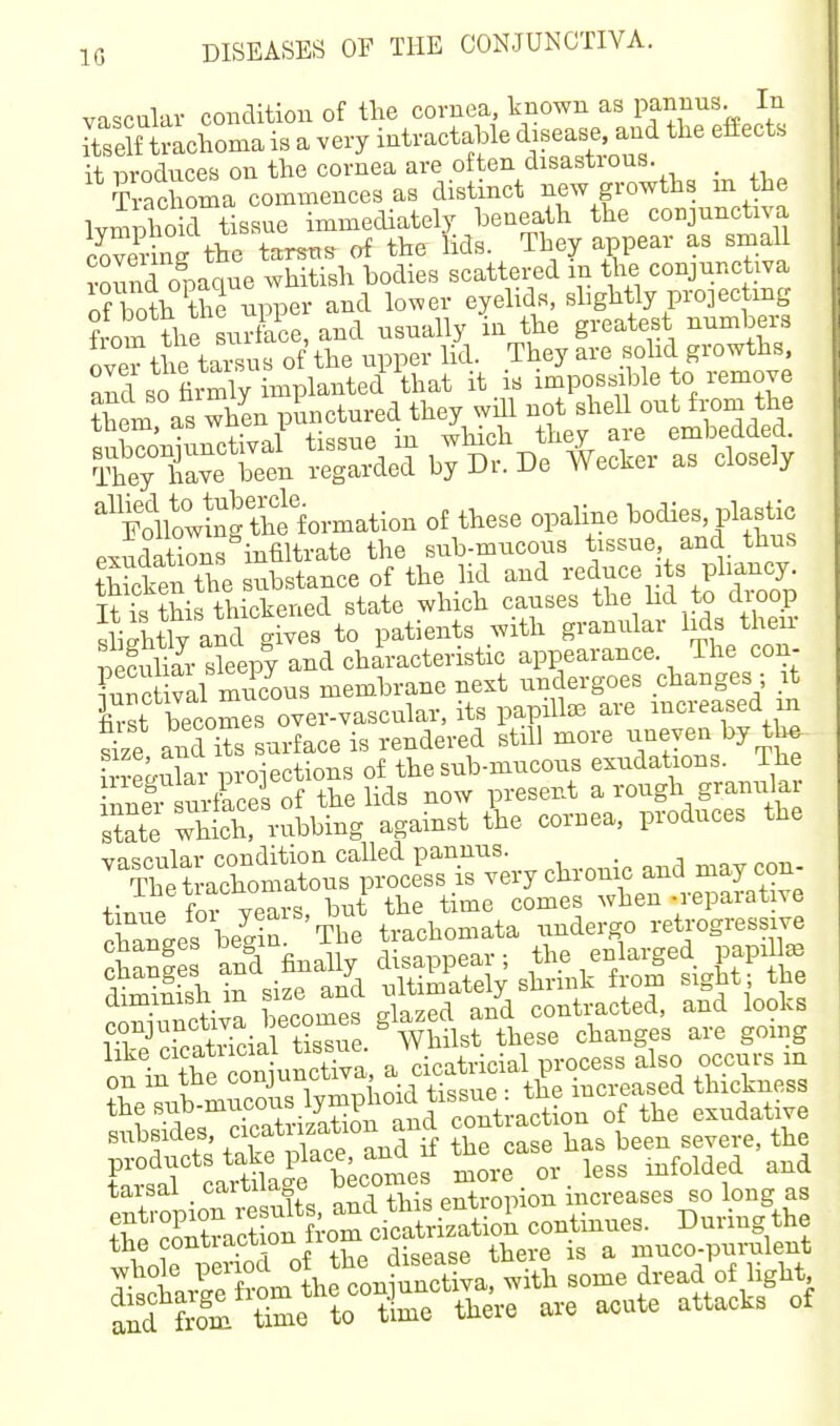 IG vascular condition of the cornea known as pannus. In Sf tmchoma is a very intractable disease, and the effects it iDroduces on the cornea are often disastrous. _ Trac oma cominences as distinct new growths in the IvniDhoid tissue immediately beneath the conjunctiva covS the tarsus of the Ms. They appear as small onaoue whitish bodies scattered m the conjunctiva Xth thHppe and lower eyelids, shghtly projec mg ?rom the surface, and usually in the greatest numbers ove^^the tarsus of the upper lid. They are sohd growths S so hrmly implanted that it is impossible to remove ?hem as when punctured they will not shell out from the snro'niunctival tissue in which they are embedded. ityTve been regarded by Dr. De Wecker as closely ^'So'wSgthtformation of these opaline bodies, pMc exudations infiltrate the sub-mucous tissue and thus Tctn the substance of the lid ^nd i;educe^ts phan^^^^^ Tt is this thickened state which causes the hd to cUoop sliihtly and gives to patients with granular lids their SiJrXepy and characteristic appearance. The con- ?nnctival mucous membrane next undergoes changes ; it £st becomes over-vascular, its papiUaB are increased m Sze andTs surface is rendered still more uneven by tW ineUi ar loroiections of the sub-mucous exudations. The nnei urfScesof the lids now present a rough granular state whS! rubbing against the cornea, produces the Sf^i^tSSf^sSSii^M otln Se o^uStTv^^^^ a cicatricial process also occurs in on in tnc ouujl ' ., +• g . tbe increased thickness subsiaes cio ^^^^ severe, the Fw Littg^ becomes more or less infolded and tarsal caituage u troniou increases so long as t^7oX::Ao^ oS::.^i continues. During the the ^ontiaction iiu i a muco-purulent ^bole °Ji,g^tniunctlva^ith some dread of light time time there are acute attacks of