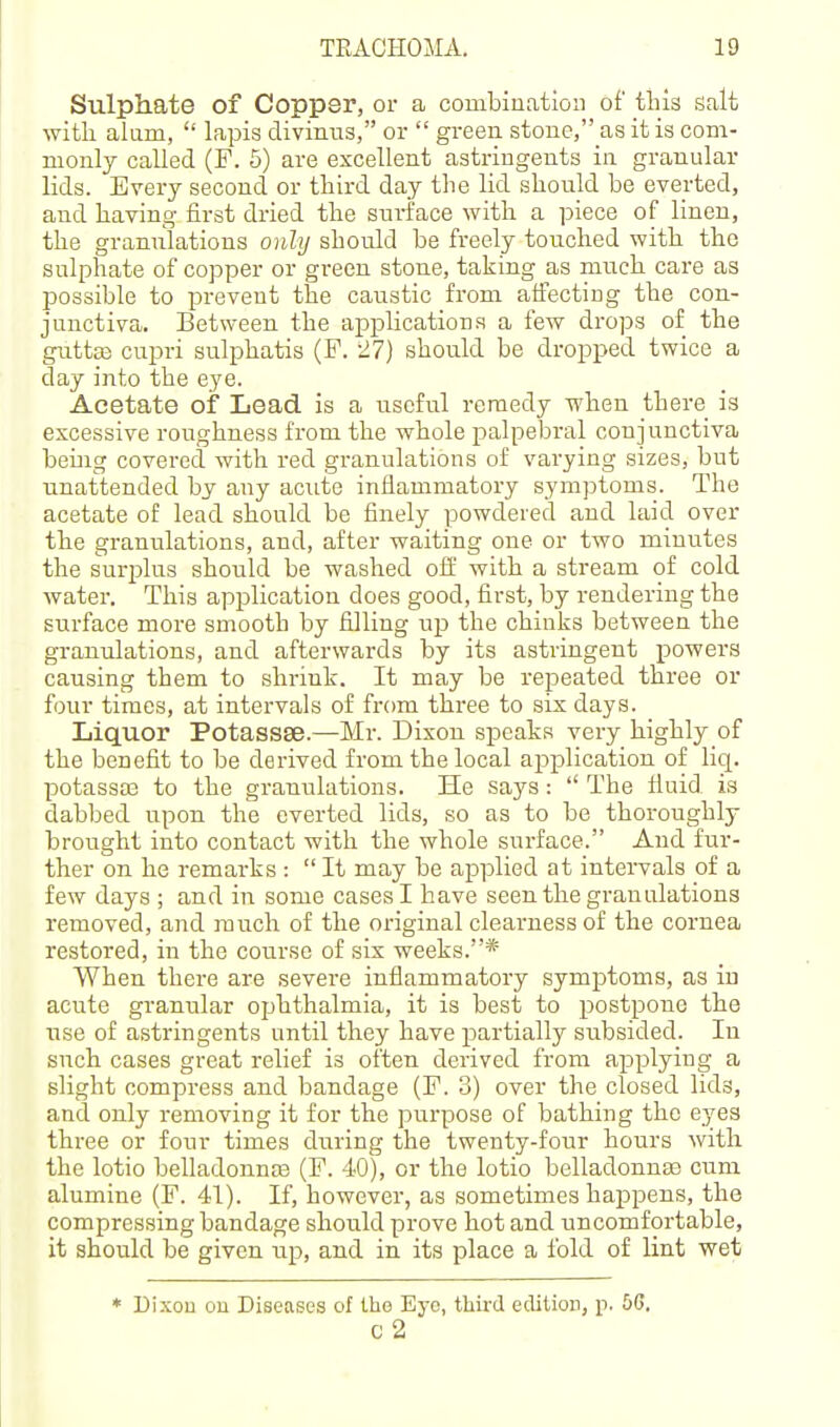 Sulphate of Coppsr, or a combination of this Salt with alum,  lapis divinus, or  green stone, as it is com- monly called (F. 5) are excellent astringents in granular lids. Every second or third day tlie lid should be everted, and having first dried the surface with a piece of linen, the granulations onlij should be freely touched with the sulphate of copper or gi-een stone, taking as much care as possible to prevent the caustic from affecting the con- junctiva. Between the applications a few drops of the gnttaj cupri sulphatis (F. 27) should be dropped twice a day into the eye. Acetate of Lead is a useful remedy when there is excessive roiighness from the whole palpelDral conjunctiva being covered with red granulations of varying sizes, but unattended by any acute inflammatory symjDtoms. The acetate of lead should be finely powdered and laid over the granulations, and, after waiting one or two minutes the surplus should be washed off with a stream of cold water. This application does good, first, by rendering the surface moi'e smooth by filling up the chinks between the granulations, and afterwards by its astringent powers causing them to shrink. It may be repeated three or four times, at intervals of from three to six days. Liquor Potassse.—Mr. Dixon speaks very highly of the benefit to be derived from the local application of liq. potassas to the granulations. He says:  The fluid is dabbed upon the everted lids, so as to be thoroughly brought into contact with the whole surface. And fur- ther on he remarks :  It may be applied at intervals of a few days ; and in some cases I have seen the granulations removed, and much of the original clearness of the cornea restored, in the course of six weeks.* When there are severe inflammatory symptoms, as in acute granular ophthalmia, it is best to postpone the use of astringents until they have partially subsided. In such cases great relief is often derived from applying a slight compress and bandage (F. 3) over the closed lids, and only removing it for the purpose of bathing the eyes three or four times during the twenty-four hours with the lotio belladonna3 (F. 40), or the lotio belladonuEe cum alumine (F. 41). If, however, as sometimes happens, the compressing bandage should prove hot and uncomfortable, it should be given up, and in its place a fold of lint wet * Dixou ou Diseases of the Eye, thu-d edition, p. 5G, c2