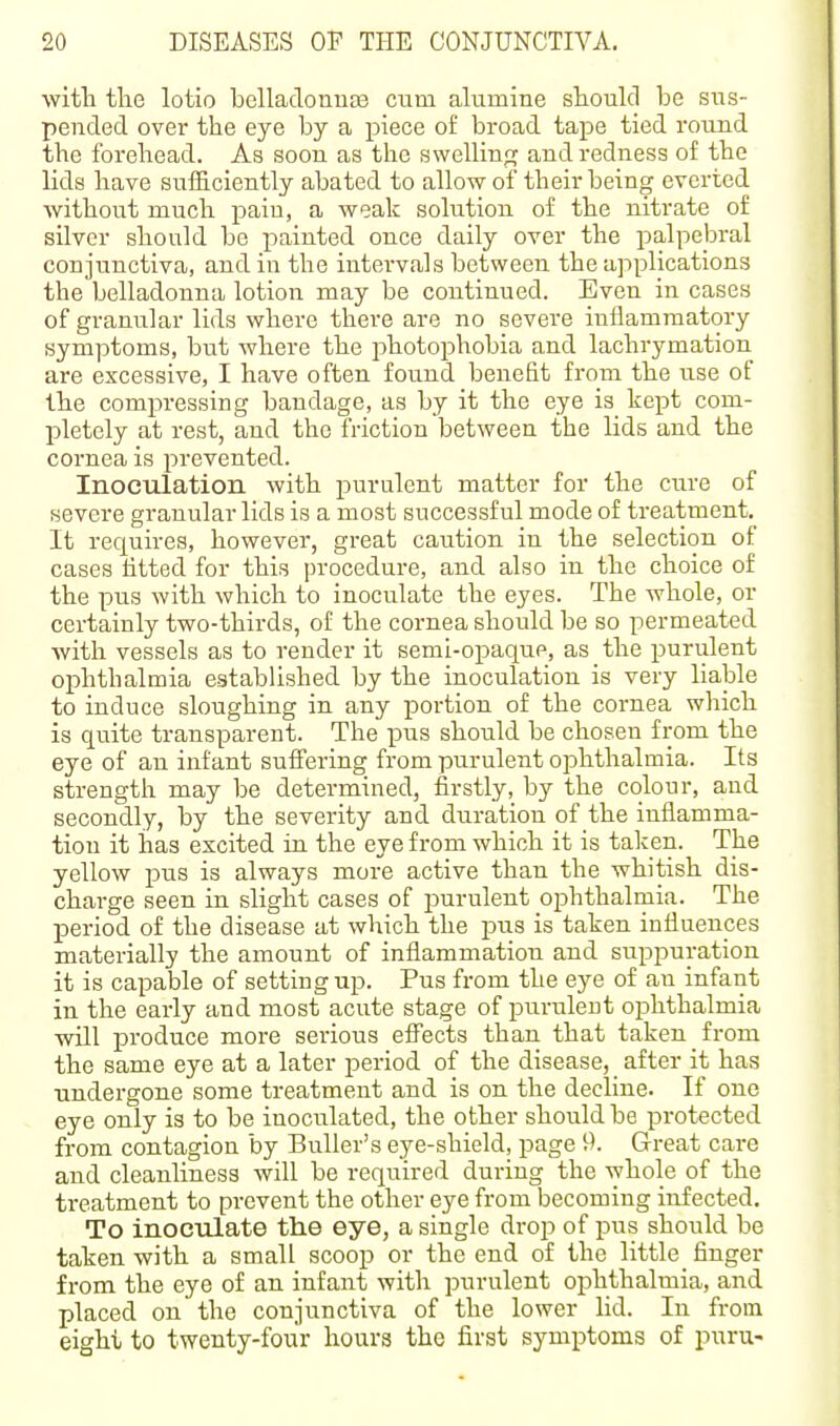 witli tlie lotio belladouuas cum alumine should be sus- pended over the eye by a piece of broad tape tied round the forehead. As soon as the swelling? and redness of the lids have sufficiently abated to allow of their being everted without much pain, a weak solution of the nitrate of silver should be painted once daily over the palpebral conjunctiva, and in the intervals between the applications the belladonna lotion may be continued. Even in cases of granular lids where there are no severe inflammatory symptoms, but where the photophobia and lachrymation are excessive, I have often found benefit from the use of the compressing bandage, as by it the eye is kept com- pletely at rest, and the friction between the lids and the cornea is prevented. Inoculation with purulent matter for the cure of severe granular lids is a most successful mode of treatment. It requires, however, great caution in the selection of cases fitted for this procedure, and also in the choice of the pus with which to inoculate the eyes. The whole, or certainly two-thirds, of the cornea should be so permeated with vessels as to render it semi-opaque, as the purulent ophthalmia established by the inoculation is very liable to induce sloughing in any ]portion of the coi-nea which is quite transparent. The pus should be chosen from the eye of an infant suffering from purulent ophthalmia. Its strength may be determined, firstly, by the colour, and secondly, by the severity and duration of the inflamma- tion it has excited in the eye from which it is taken. The yellow pus is always more active than the whitish dis- charge seen in slight cases of purulent ophthalniia. The period of the disease at which the pus is taken influences miaterially the amount of inflammation and suppuration it is capable of setting up. Pus from the eye of an infant in the early and most acute stage of purulent oiDhthalmia will produce more serious effects than that taken from the same eye at a later period of the disease, after it has undergone some treatment and is on the decline. If one eye only is to be inoculated, the other should be protected from contagion by Buller's eye-shield, page 9. Great care and cleanliness will be required dui-ing the whole of the treatment to prevent the other eye from becoming infected. To inoculate the eye, a single drop of pus should be taken with a small scoop or the end of the little finger from the eye of an infant with purulent ophthalmia, and placed on the conjunctiva of the lower lid. In from eight to twenty-four hours the first symptoms of puru-