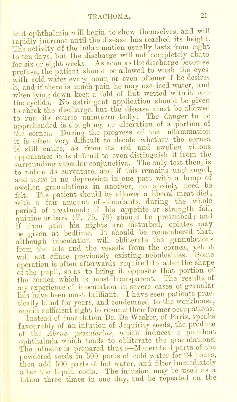 lent oplitlialmia begin to show tliemselves, and will rapidly increase until the disease has reached its height. The activity of the inflammation usually lasts from eight to ten days, but the discharge Avill not completely abate for six or eight weeks. As soon as the discharge becomes profuse, the'^patient should be allowed to wash the eyes with cold water every hour, or even oftener if he desires it, and if there is much pain he may use iced water, and when lying down keep a fold of lint wetted with it over the eyelids. No astringent application should be given to check the discharge, but the disease must be allowed to run its course uninterruptedly. _ The danger to be apprehended is sloughing, or ulceration of a portion_ of the cornea. During the progress of the inflammation it is often very clitficult to decide whether the cornea is still entire, as from its red and swollen villous appearance it is difficult to even distinguish it from the surrounding vascirlar conjunctiva. The only test then, is to notice its curvature, and if this remains unchanged, and there is no depression in one part with a lump of swollen granulations in another, no anxiety need be felt. The patient should be allowed a liberal meat diet, with a fair amount of stimulants, during the whole period of treatment; if his appetite or strength fail, quinine or bark (F. 75, 79) should be prescribed; and if from pain his nights are disturbed, opiates may be given at bedtime. It should be remembered that, although inoculation will obliterate the granulations from the lids and the vessels from the cornea, yet it -will not efface previously existing nebulosities. Some operation is often afterwards required to alter the shape of the pupil, so as to bring it opposite that portion of the cornea which is most transparent. The results of my experience of inoculation in severe cases of granular lids have been most brilliant. I have seen patients prac- tically blind for years, and condemned to the workhouse, regain sufficient sight to resume their former occupations. Instead of inoculation Dr. De Wecker, of Paris, speaks favourably of an infusion of Jequirity seeds, the produce of the Abras precatoruis, which induces a purulent ophthalmia which tends to obliterate the granulations. The infusion is prepared thus :—Macerate 3 parts of the powdered seeds in 500 parts of cold water for 24 hours, then add 500 parts of hot water, and filter immediately after the liquid cools. The infusion may be used as a lotion three times in one day, and be repeated on the