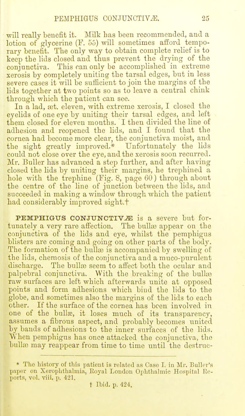 will really benefit it. Milk has been recommended, and a lotion of glycerine (F. 55) will sometimes afford tempo- rary benefit. The only way to obtain complete relief is to keep the lids closed and thus prevent the di-ying of the conjunctiva. This can only be accomplished in extreme xerosis by completely uniting the tarsal edges, but in less severe cases it will be sufficient to join the margins of the lids together at tvt o points so as to leave a central chink through which the patient can see. In a lad, set. eleven, with extreme xerosis, I closed the eyelids of one eye by uniting their tarsal edges, and left them closed for eleven months. I then divided the line of adhesion and reopened the lids, and I found that the cornea had become more clear, the conjunctiva moist, and the sight greatly improved.* Unfortunately the lids could not close over the eye, and the xerosis soon recurred. Mr. Buller has advanced a step further, and after having closed the lids by uniting their margins, he trephined a hole with the trephine (Fig. 8, page 60) through about the centre of the line of junction between the lids, and succeeded in making a window through which the patient had considei-ably improved sight.t PEMPHIGUS CONJTJNCTIVJE is a severe but for- tunately a very rare affection. The bullas appear on the conjunctiva of the lids and eye, whilst the pemphigus blisters are coming and going on other parts of the body. The formation of the bullas is accompanied by swelling of the lids, cheraosis of the conjunctiva and a muco-purulent discharge. The bullas seem to affect both the ocular and palpebral conjunctiva. With the breaking of the bulhe raw surfaces are left which afterwards unite at opposed points and form adhesions which bind the lids to the globe, and sometimes also the margins of the lids to each other. If the surface of the cornea has been involved in one of the bulloe, it loses much of its transparency, assumes a fibrous aspect, and probably becomes united by bands of adhesions to the inner surfaces of the lids. When pemphigus has once attacked the conjunctiva, the bullfc may reappear from time to time until the destruc- * The bistory of this patient is rolatetl as Case I. iu Mr. BuUcr's paper on XeropLthalinia, Royal London Ophthalmic Hospital Re- ports, vol. viii. p. 421. t Ibid. p. 424.