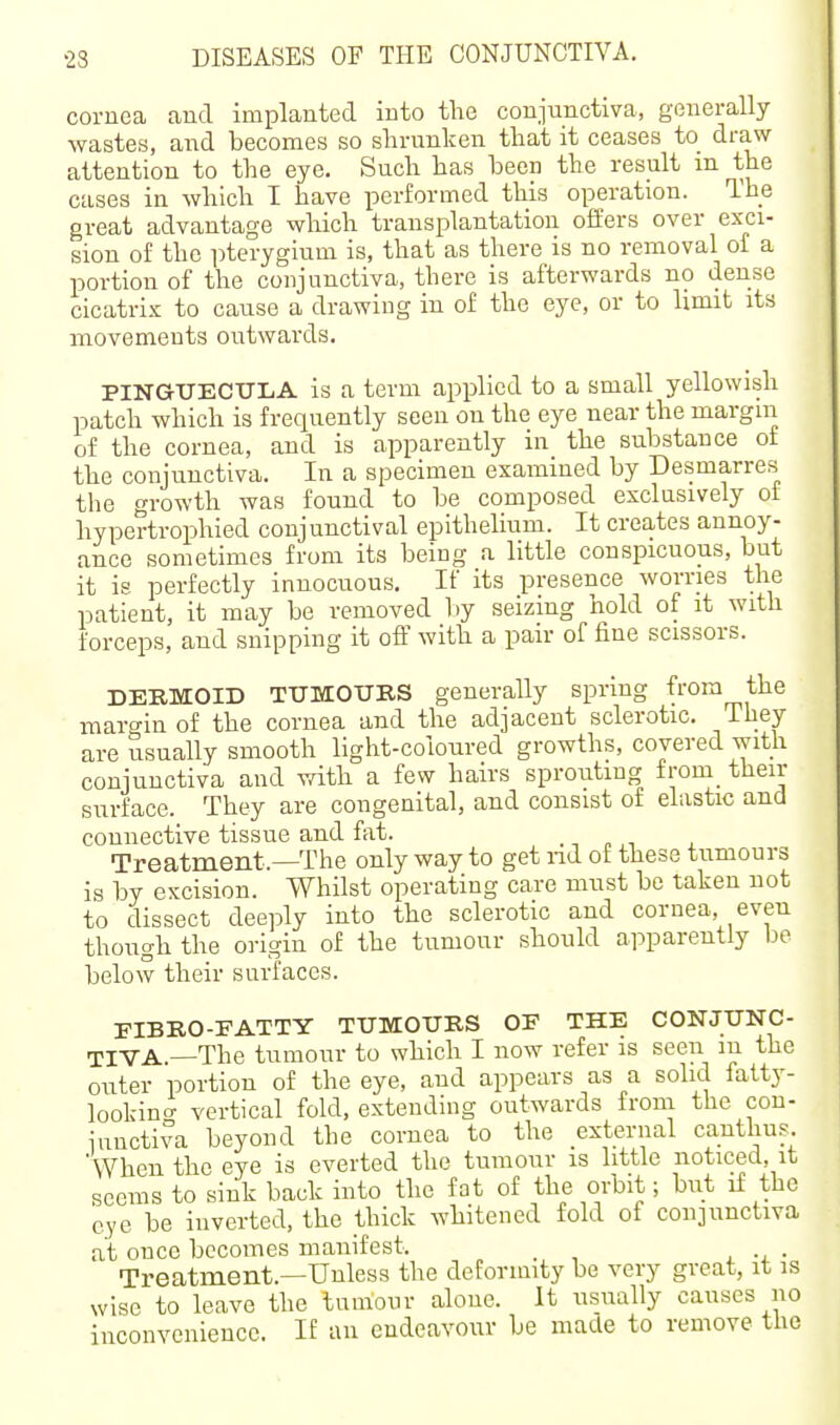 cornea and implanted into the conjunctiva, generally wastes, and becomes so shrunken that it ceases to draw attention to the eye. Such has been the result m the cases in which I have performed this operation. The great advantage which transplantation offers over exci- sion of the pterygium is, that as there is no removal of a portion of the conjunctiva, there is afterwards no dense cicatrix to cause a drawing in of the eye, or to limit its movements outwards. PINGUECULA is a term applied to a small yellowish patch which is frequently seen on the eye near the margin of the cornea, and is apparently in the substance of the conjunctiva. In a specimen examined by Desmarres the growth was found to be composed exclusively of hypertrophied conjunctival epithelium. It creates annoy- ance sometimes from its being a little conspicuous, but it is perfectly innocuous. If its presence worries the patient, it may be removed l)y seizing hold of it with forceps, and snipping it off with a pair of fine scissors. DERMOID TUMOURS generally spring from the maro-in of the cornea and the adjacent sclerotic. They are usually smooth light-coloured growths, covered with conjunctiva and with a few hairs sprouting froin_ then- surface. They are congenital, and consist of elastic and connective tissue and fat. , Treatment.—The only way to get nd of these tumours is by excision. Whilst operating care must be taken not to dissect deeply into the sclerotic and cornea, even though the origin of the tumour should ai^parently be below their surfaces. EIBRO-FATTY TUMOURS OF THE CONJUNC- TIVA.—The tumour to which I now refer is seen m the outer portion of the eye, and appears as a solid fatty- lookino- vertical fold, extending outwards from the con- junctiva beyond the cornea to the external cantlius. When the eye is everted the tumour is little noticed, it seems to sink back into the fat of the orbit; but if the eye be inverted, the thick whitened fold of conjunctiva at once becomes manifest. _ Treatment.—Unless the deformity be very great, it is wise to leave the tumour alone. It usually causes no inconvenience. If an endeavour be made to remove the