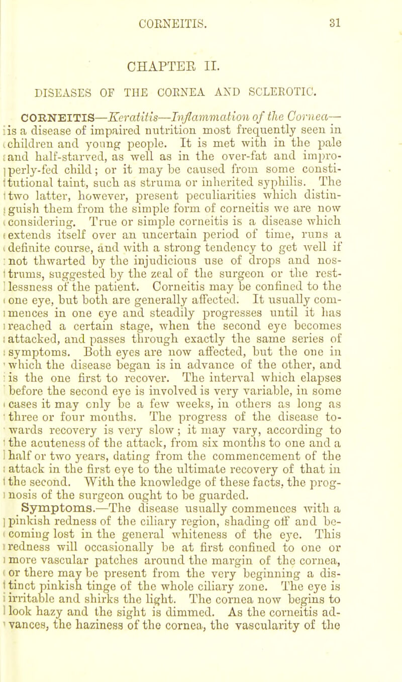 CHAPTEE II. DISEASES OF THE COENEA AND SCLEROTIC. COENEITIS—KeratUis—Tiijlammation of the Cornea— iis a disease of impaired uutrition most frequently seen in 1 children and young people. It is met with in the pale i and half-starved, as well as in the over-fat and impro- ]perly-fed child; or it maybe caused from some consti- itutional taint, such as struma or inherited syphilis. The itwo latter, however, present peculiarities which distin- I guiah them from the simple form of corneitis we are now I considering. True or simple corneitis is a disease which (extends itself over an uncertain period of time, runs a I definite course, and with a strong tendency to get well if :not thwarted by the injudicious use of drops and nos- ttrums, suggested by the zeal of the surgeon or the rest- ! lessness of the patient. Corneitis may be confined to the I one eye, but both are generally affected. It usually com- imeuces in one eye and steadily progresses until it lias I reached a certain stage, when the second eye becomes ; attacked, and passes through exactly the same series of : symptoms. Both eyes are now affected, but the one in •which the disease began is in advance of the other, and : is the one first to recover. The interval which elapses before the second eye is involved is very variable, iu some (cases it may only be a few weeks, in others as long as ■ three or four mouths. The progress of the disease to- wards recovery is very slow; it may vary, according to ' the acuteness of the attack, from six months to one and a i half or two years, dating from the commencement of the : attack in the first eye to the ultimate recovery of that in I the second. With the knowledge of these facts, the prog- 1 nosis of the surgeon ought to be guarded. _ Symptoms.—The disease usually commences with a ] pinkish redness of the ciliary region, shading off and be- 1 coming lost in the general whiteness of the eye. This 1 redness will occasionally be at first confined to one or 1 more vascular patches around the margin of the cornea, ' or there may be present from the veiy beginning a dis- t tinct pinkish tinge of the whole ciliary zone. The eye is 1 irritable and shirks the light. The cornea now begins to 1 look hazy and the sight is dimmed. As the corneitis ad- ' vances, the haziness of the cornea, the vascularity of the