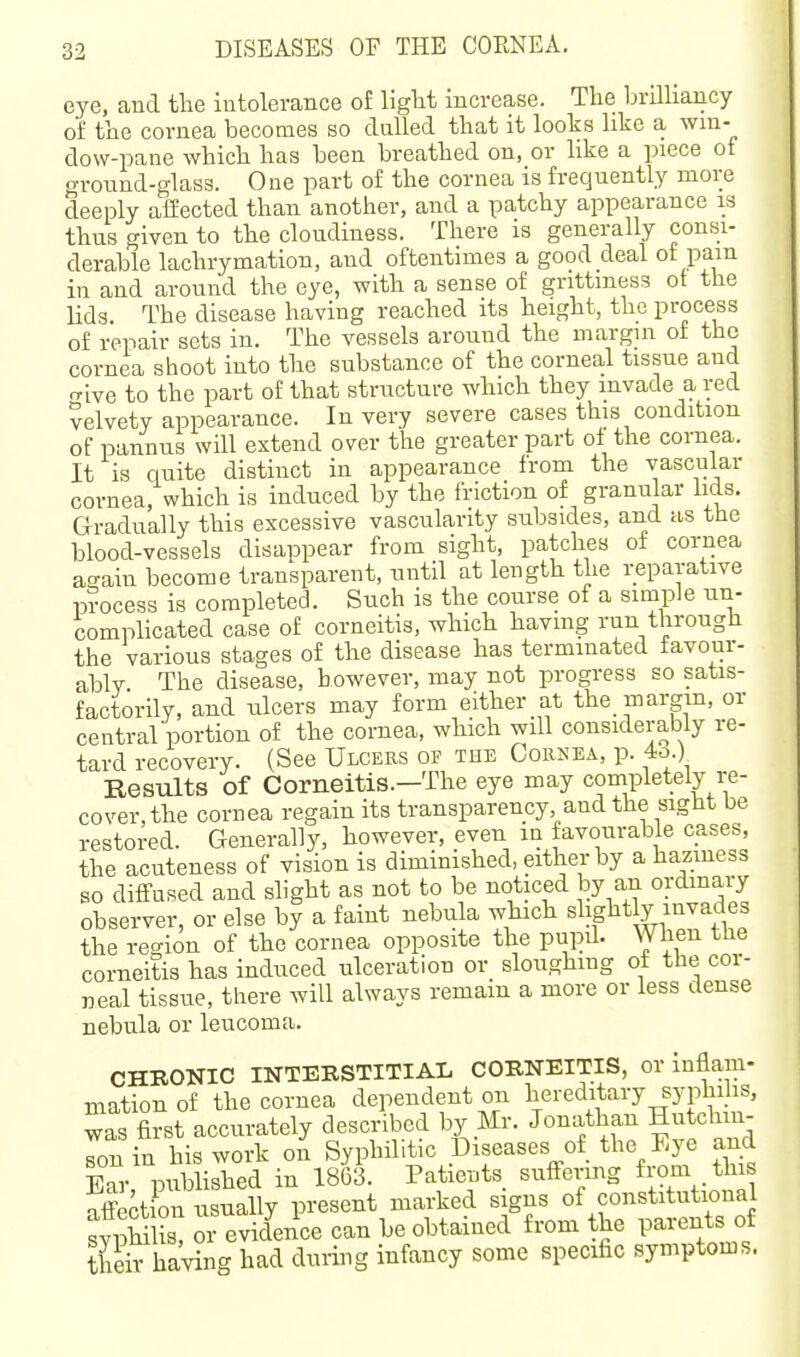 eye, and the intolerance of liglit increase. The brilhancy of the cornea becomes so dulled that it looks like a wni- dow-pane which has been breathed on, or like a piece ot o-round-glass. One part of the cornea is frequently more deeply affected than another, and a patchy appearance is thus given to the cloudiness. There is generally consi- derable lachrymation, and oftentimes a good deal of pain in and around the eye, with a sense of grittmess ot the lids. The disease having reached its height, the process of repair sets in. The vessels around the margin of the cornea shoot into the substance of the corneal tissue and rrive to the part of that strncture which they invade a red Velvety appearance. In very severe cases this condition of pannus will extend over the greater part oi the cornea. It is quite distinct in appearance from the vascular cornea, which is induced by the friction of granular lids. Gradually this excessive vascularity subsides, and as the blood-vessels disappear from sight, patches of cornea ao-ain become transparent, nntil at length the i;eparative process is completed. Such is the course of a simple un- complicated case of corneitis, which having run through the various stages of the disease has terminated favour- ably. The disease, however, may not progress so satis- factorily, and ulcers may form either at the margin, or central'portion of the cornea, which will considerably re- tard recovery. (See Ulcers of the Cohnea, p. 4o ) Results of Corneitis.—The eye may completely re- cover, the cornea regain its transparency and the sight be restored. Generally, however, even m favourable cases, the acuteness of vision is diminished, either by a haziness so difltused and slight as not to be noticed by an ordmary observer, or else by a faint neb^ila which slightly invades the region of the cornea opposite the pupd. When the corneitis has induced ulceration or sloughmg of the cor- neal tissue, there will always remain a more or less dense nebula or leucoma. CHRONIC INTERSTITIAL CORNEITIS, or inflam- mation of the cornea dependent on hereditary syphilis, was first accurately described by Mr. Jonathan Hutchm- rn in his work on Syphilitic Diseases of the Eye and Bar published in 1863. Patients sufFermg from tlus affection usually present marked signs of constitutional sypHlis! or evidence can be obtained from the parents of theirhaving had during infancy some specific symptoms.