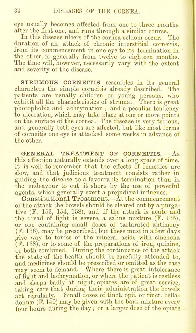 eye usually becomes affected from one to tliree months after the first one, and runs through a similar course. In this disease ulcers of the cornea seldom occur. The duration of an attack of chronic interstitial comeitis, from its commencement in one eye to its termination in the other, is generally from twelve to eighteen months. The time will, however, necessarily vary with the extent and severity of the disease. STRUMOUS CORNEITIS resembles in its general characters the simple corneitis already described. The patients are usually children or young persons, who exhibit all the characteristics of struma. There is great photophobia and lachrymation; and a peculiar tendency to ulceration,Avhich may take place atone or more points on the surface of the cornea. The disease is very tedious, and generally both eyes are afFecterl, but like most forms of corneitis one eye is attacked some weeks in advance of the other. GENERAL TREATMENT OE CORNEITIS. — As this affection naturally extends over a long space of time, it is well to remember that the effects of remedies are slow, and that judicious treatment consists rather in guiding the disease to a favourable termination than in the endeavour to cut it short by the use of powerful agents, which generally exert a prejudicial influence. Constitutional Treatment.—At the commencement of the attack the bowels should be cleared out by a purga- tive (F. 153, 154, 158), and if the attack is acute and the dread of light is severe, a saline mixture (F. 135), or one containing small doses of tartarated antimony (F. 136), may be prescribed; but these must in a few da3^s give way to tonics of the mineral acids with cinchona (F. 138), or to some of the preparations of iron, quinine, or both combined. During the continuance of the attack the state of the health should be carefully attended to, and medicines should be prescribed or omitted as the case may seem to demand. Where there is great intolerance of light and lachrymation, or where the patient is restless and sleeps badly at night, opiates are of great service, taking care that during their administration the bowels act regularly. Small doses of tiuct. opii, or tinct. bella- donnas (F. 140) may be given with the bark mixture every four hours during the day; or a larger dcse of the opiate