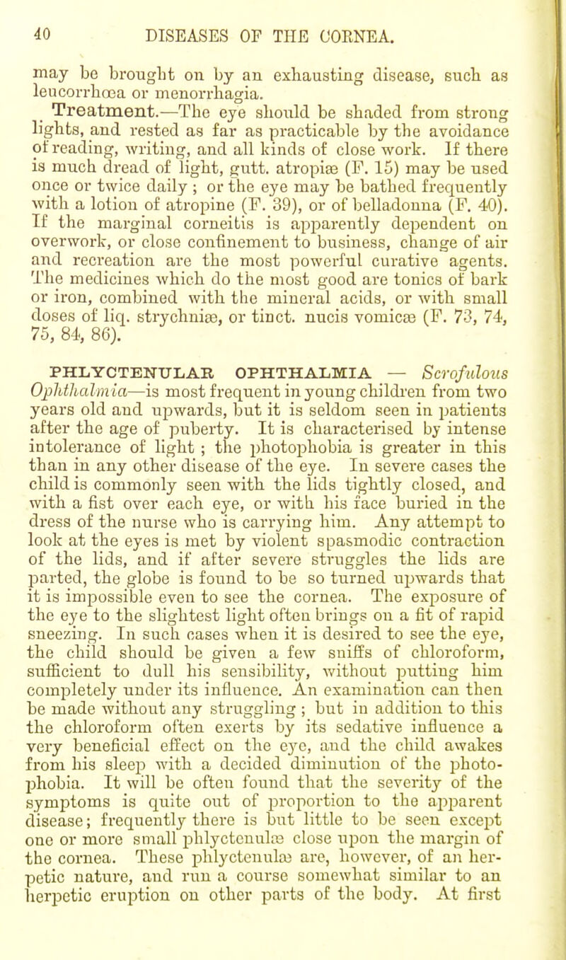 may be brought on by an exhausting disease, such as leucorrhoja or menorrhagia. Treatment.—The eye should be shaded from strong lights, and rested as far as practicable by the avoidance of reading, writing, and all kinds of close work. If there is much dread of light, gutt. atropias (F. 15) may be used oiice or twice daily ; or the eye may be bathed frequently with a lotion of atropine (F. 39), or of belladonna (F. 40). If the marginal corneitis is apparently dependent on overwork, or close confinement to business, change of air and recreation are the most powerful curative agents. The medicines which do the most good are tonics of bark or iron, combined with the mineral acids, or with small doses of liq. strychnias, or tinct. nucis vomicas (F. 73, 74, 75, 84, 86). PHLYCTENULAB OPHTHALMIA — Scrofiilous Ophtlialmia—is most frequent in young childi-eu from two years old and upwards, but it is seldom seen in patients after the age of puberty. It is characterised by intense intolerance of light ; tlie photophobia is greater in this than in any other disease of the eye. In severe cases the child is commonly seen with the lids tigbtly closed, and with a fist over each eye, or with his face buried in the dress of the nurse who is carrying him. Any attempt to look at the eyes is met by violent spasmodic contraction of the lids, and if after severe struggles the lids are parted, the globe is found to be so turned ujjwards that it is impossible even to see the cornea. The exposure of the eye to the slightest light often brings on a fit of rapid sneezing. In such oases when it is desired to see the eye, the child should be given a few suiffs of chloroform, sufficient to dull his sensibility, without putting him completely under its influence. An examination can then be made without any struggling ; but iu addition to this the chloroform often exerts by its sedative influence a very beneficial effect on the Qyc, and the child awakes from his sleep with a decided diminution of the photo- phobia. It will be often found that the severity of the symptoms is quite out of proportion to the api^arent disease; frequently there is but little to be seen except one or more small phlyctenulas close upon the margin of the cornea. These phlyctenulaj are, however, of an her- petic nature, and run a course somewhat similar to an herpetic eruption on other parts of the body. At first