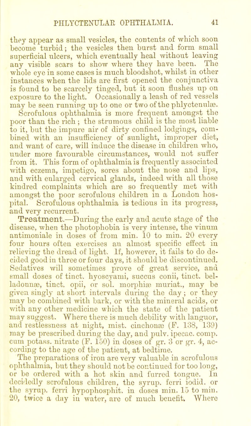 they appear as small vesicles, the coutents of which soon become tiirbid; the vesicles then burst and form small superficial ulcers, which eventually heal without leaving any visible scars to show where they have been. The whole eye in some cases is much bloodshot, whilst in other instances when the lids are first opened the conjunctiva is found to be scarcely tinged, but it soon flushes up on exposm-e to the light. Occasionally a leash of red vessels may be seen running up to one or two of the phlyctenulee. Scrofulous oiDhthalmia is more frequent amongst the l^oor than the rich ; the strumous child is the most liable to it, but the impure air of dirty confined lodgings, com- bined with an insufiiciency of sunlight, improper diet, and want of care, will induce the disease in children who, under more favourable circumstances, would not suffer from it. This form of ophthalmia is frequently associated with eczema, impetigo, sores about the nose and lips, and with enlarged cervical glands, indeed with all those kindred complaints which are so frecjuently met with amongst the poor scrofulous children in a Loudon hos- pital. Scrofulous ophthalmia is tedioiis in its progress, and very recurrent. Treatment.—During the early and acute stage of the disease, when the photophobia is very intense, the vinum antimouiale in doses of from min. 10 to min. 20 every four hours often exei-cises an almost specific effect in relieving the dread of light. If, however, it fails to do de- cided good in three or four days, it should be discontinued. Sedatives will sometimes prove of great service, and small doses of tinct. hyoscyami, succus conii, tiuct. bel- ladonnas, tincfc. opii, or sol. niorphiiB muriat., may be given singly at short intervals during the day ; or they may be combined with bark, or with the mineral acids, or with any other medicine which the state of the patient may suggest. Where there is much debility with languor, and restlessness at night, mist. cinchona3 (P. 138, 139) may be prescribed during the day, and pulv. ipecac, comp. cam potass, nitrate (F. 150) in doses of gr. 3 or gr. 4, ac- cording to the age of the patient, at bedtime. The preparations of iron are very valuable in scrofulous ophthalmia, birt they should not be continued for too long, or be ordered with a hot skin and furred tongue. In decidedly scrofulous children, the syrup, fcrri iodid. or the syrup, fcrri hypophosphit. in doses min. 15 to min. 20, twice a day iu water, arc of much benefit. Where