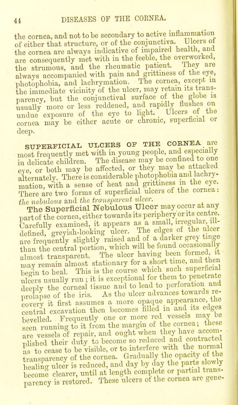 the cornea, and not to be secondary to active iuflammation of either that structure, or of the conjunctiva. Ulcers ot the cornea are always indicative of impaired health, and are consequently met with in the feeble, the ovei-worked, the strumous, and the rheumatic patient. ihey are always accompanied with pain and grittiness ot the eye, photophobia, and lachrymation. The cornea, except m the immediate vicinity of the ulcer, may retain its trans- parency, but the conjunctival surface of the globe is usually more or less reddeued, and rapidly flushes on undue exposure of the eye to light. _ Ulcers of the cornea may be either acute or chronic, superficial or deep. STJPERI'ICIAL ULCERS OF THE COBNEA are most frequently met with in young people, and especially in delicate children. The disease may be confined to one eve, or both may be affected, or they mav be attacked alternately. There is considerable photophobia and lachry- mation, with a sense of heat and grittmess m the eye. There are two forms of superficial ulcers of the cornea: the nehulous and the transparent ulcer. Tlie Superficial Nebulous Ulcer may occur at any partof the cornea, either towards its peripheiy or its centre. Carefully examined, it appears as a small, irregulai% ill- defined, greyish-looking ulcer. The edges of the ulcei aie frequentlv slightly raised and of a darker grey tinge Ji'an tTcentral portion, which will be found occasiona^^^ almost transparent. The ulcer having been formed it m^y remain ilmost stationary for a short time, and then Sn to heal. This is the course which such superficial iikers usually run ; it is exceptional for them to penetrate deeply the corneal tissue and to lead to perforation and prolajse of the iris. As the nicer advances towards re- coverv it first assumes a more opaque appearance, the central excavation then becomes filled in and its edges bevelled. Frequently one or more red vessels may be seen n nning to it fiom the margin of the cornea; these are vessels of repair, and ought when they have accom- plished their duty to become so reduced and contracted l^s to cease to be visible, or to interfere with the normal tnuisparency of the cornea. Gradually the opacity of tl e l ea ing ulcer is reduced, and day by day the parts slowly becomS clearer, until at length complete or partial trans- parency is restored. These ulcers of the cornea arc gene-