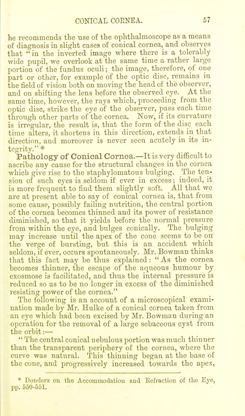 lie recommends the use of the ophthalmoscope as a means of diagnosis in slight cases of conical cornea, and observes that in the inverted image where there is a tolerably wide pupil, we overlook at the same time a rather large portion of the fundus oculi; the image, therefore, of one part or other, for example of the optic disc, remains in the field of vision both on moving the head of the observer, and on shifting the lens before the observed eye. At the same time, however, the rays which, proceeding from the optic disc, strike the eye of the observer, pass each time through other parts of the cornea. Now, if its curvature is irregular, the result is, that the form of the disc each time alters, it shortens in this direction, extends in that direction, and moreover is never seen acutely in its in- tegrity. * Pathology of Conical Cornea.—It is very difficult to ascribe any cause for the structural changes in the cornea which give rise to the staphylomatous bulging. The ten- sion of such eyes is seldom if ever in excess; indeed, it is more frequent to find them slightly soft. All that we are at present able to say of conical cornea is, that from some cause, possibly failing nutrition, the central portion of the cornea becomes thinned and its power of resistance diminished, so that it yields before the normal pressure from within the eye, and bulges conically. The bulging may increase until the apex of the cone seems to be on the verge of bursting, but this is an accident which seldom, if ever, occurs spontaneously. Mr. Bowman thinks that this fact may be thus explained: As the cornea becomes thinner, the escape of the aqueous humour by exosmose is facilitated, and thus the internal pressure is reduced so as to be no longer in excess of the diminished resisting power of the cor-nea. The following is an account of a microscopical exami- nation made by Mr. Hulke of a conical cornea taken from an eye which had been excised by Mr. Bowman during an operation for the removal of a large sebaceous cyst from the orbit:—  The central conical nebulous portion was much thinner than the transparent periphery of the cornea, where the curve was natural. This thinning began at the base of the cone, and progressively increased towards the apex, * Dondora on tho Accommodatiou nud Eefraction of the Eye, pp. 550-551,