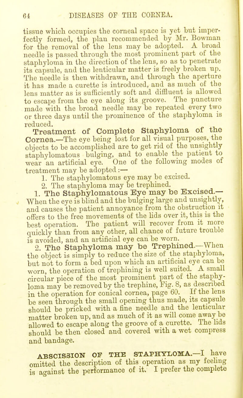 tissue wliicli occupies the corneal space is yet but imper- fectly formed, the plan recommended by Mr. Bowman for the removal of the lens may be adopted. A broad needle is passed through the most prominent part of the staphyloma in the direction of the lens, so as to penetrate its capsule, and the lenticular matter is freely broken up. The needle is then withdrawn, and through the aperture it has made a curette is introduced, and as much of the lens matter as is sufficiently soft and difiluent is allowed to escape from the eye along its groove. The puncture made with the broad needle may be repeated every two or three days until the prominence of the staphyloma is reduced. Treatment of Complete Staphyloma of the Cornea.—The eye being lost for all visual purposes, the objects to be accomplished are to get rid of the unsightly staphylomatous bulging, and to enable the patient to wear an artificial eye. One of the following modes of treatment may be adopted:— 1. The staphylomatous eye may be excised. 2. The staphyloma may be trephined. 1. The Staphylomatous Eye may be Excised.— When the eye is blind and the bulging large and unsightly, and causes the patient annoyance from the obstruction it offers to the free movements of the hds over it, this is the best operation. The patient will recover from it more quickly than from any other, all chance of future trouble is avoided, and an artificial eye can be worn. 2. The Staphyloma may be Trephined.—When the object is simply to reduce the size of the staphyloma, but not to form a bed upon which an artificial eye can be worn, the operation of trephining is well suited. A small circular piece of the most prominent part of the staphy- loma may be removed by the trephine, Fig. 8, as described in the operation for conical cornea, page 60. If the lens be seen through the small opening thus made, its capsule should be pricked with a fine needle and the lenticular matter broken up, and as much of it as will come away be allowed to escape along the groove of a curette. The lids should be then closed and covered with a wet compress and bandage. ABSCISSION OF THE STAPHYLOMA.—I have omitted the description of this operation as my feeling is against the performance of it. I prefer the complete