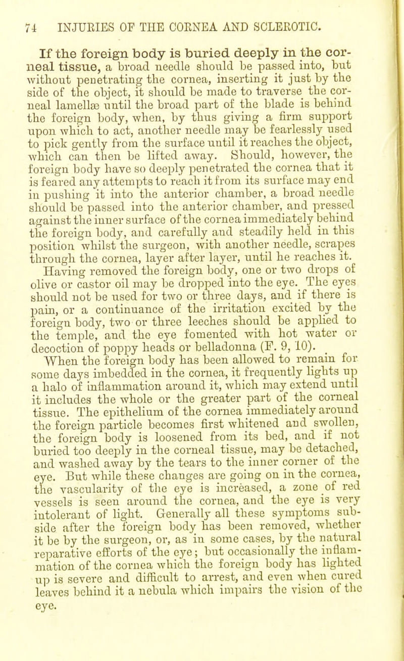 If the foreign body is buried deeply in the cor- neal tissue, a broad needle should be passed into, but without peuetrating the cornea, inserting it just by the side of the object, it should be made to traverse the cor- neal lamelte until the broad part of the blade is behind the foreign body, when, by thus giving a firm support upon which to act, another needle may be fearlessly used to pick gently from the surface until it reaches the object, which can then be lifted away. Should, however, the foreign body have so deeply penetrated the cornea that it is feared any attempts to reach it from its surface may end in pushing it into the anterior chamber, a broad needle should be passed into the anterior chamber, and pressed against the inner surface of the cornea immediately behind the foreign body, and carefully and steadily held in this position whilst the surgeon, with another needle, scrapes through the cornea, layer after layer, until he reaches it. Having removed the foreign body, one or two drops of olive or castor oil may be dropped into the eye._ The eyes should not be used for two or three days, and if there is pain, or a continuance of the irritation excited by the foreign body, two or three leeches should be applied to the temple, and the eye fomented with hot water or decoction of poppy heads or belladonna (F. 9, 10). When the foreign body has been allowed to remain for some days imbedded in the cornea, it frequently lights up a halo of inflammation around it, which may extend until it includes the whole or the greater part of the corneal tissue. The epithelium of the cornea immediately around the foreign particle becomes first whitened and swollen, the foreign body is loosened from its bed, and if not huried too deeply in the corneal tissue, may be detached, and washed away by the tears to the inner corner of the eye. But while these changes are going on in the cornea, the vascularity of the eye is increased, a zone of red vessels is seen around the cornea, and the eye is very intolerant of lig;ht. Generally all these symptoms sub- side after the foreign body has been removed, whether it be by the surgeon, or, as in some cases, by the natural reparative efforts of the eye; but occasionally the inflam- mation of the cornea which the foreign body has lighted up is severe and difficult to arrest, and even when cured leaves behind it a nebula which impairs the vision of the eye.