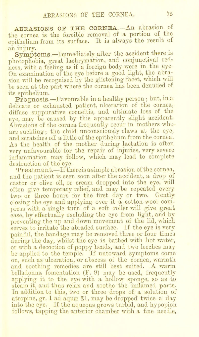 ABRASIONS OF THE COBNEA.—An abrasion o£ the cornea is the forcible removal of a portion of the epithelium from its surface. It is always the result of an injury. Symptoms.—Immediately after the accident there is photophobia, great lachrymation, and conjunctival red- ness, with a feeling as if a foreign body were in the eye. On examination of the eye before a good light, the abra- sion will be recognised by the glistening facet, which will be seen at the part where the cornea has been denuded of its epithelium. Prognosis.—Favourable in a healthy person ; but, in a delicate or exhausted patient, ulceration of the cornea, diffuse suppurative corneitis, and ultimate loss of the eye, may be caused by this apparently slight accident. Abrasions of the cornea frequently occur in mothers who are suckling; the child unconsciously claws at the eye, and scratches off a little of the epithelium from the cornea. As the health of the mother during lactation is often very unfavourable for the repair of injuries, very severe inflammation may foUow, which may lead to complete destruction of the eye. Treatment.—If thereisasimple abrasion of the cornea, and the patient is seen soon after the accident, a drop of castor or olive oil, or cream dropped into the eye, will often give temporary relief, and may be repeated every two or three hours for the first day or two. Gently closing the eye and applying over it a cotton-wool com- press with a single turn of a soft roller will give great ease, by effectually excluding the eye from light, and by preventing the up and down movement of the lid, which serves to irritate the abraded surface. If the eye is very painful, the bandage may be removed three or four times during the day, whilst the eye is bathed with hot water, or with a decoction of poppy heads, and two leeches may be applied to the temple. If untoward symptoms come on, such as ulceration, or abscess of the cornea, warmth and soothing remedies are still best suited. A warm belladonna fomentation (F. 9) may be used, frequently applying it to the eye with a hollow sponge, so as to steam it, and thus relax and soothe the inflamed parts. In addition to this, two or three drops of a solution of atropine, gr. 1 ad aqua; 3I, may be dropped twice a day into the eye. If the aqueous grows turbid, and hyjDopion follows, tapping the anterior chamber with a fine needle,