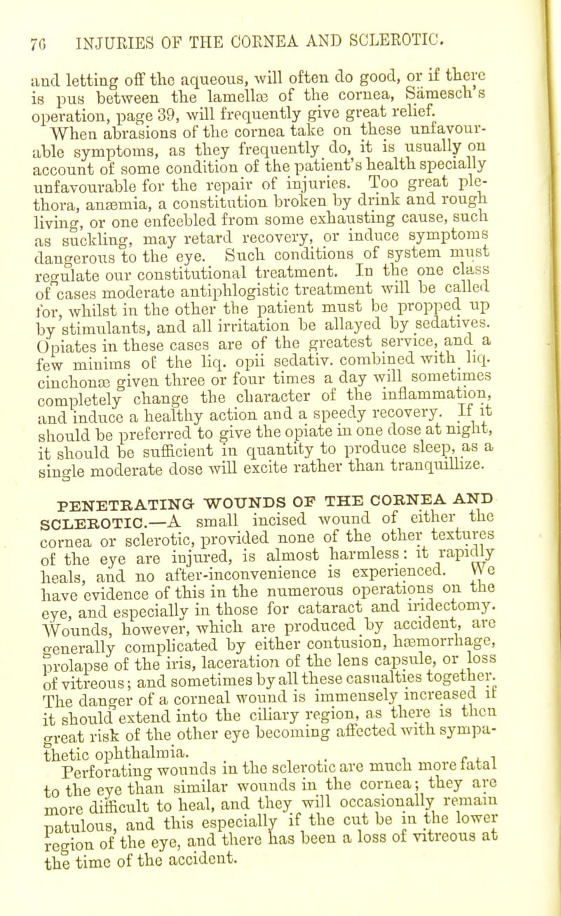 and letting off the aqueous, will often do good, or if there is pus between the lamelte of the cornea, Samesch s operation, page 39, will frequently give great relief. When abrasions of the cornea take on these unfavour- able symptoms, as they frequently do, it is usually on account of some condition of the patient's health specially unfavourable for the repair of injuries. Too great ple- thora, anasmia, a constitution broken by drink and rough living, or one enfeebled from some exhausting cause, such as suckling, may retard recovery, or induce symptoms dangerous to the eye. Such conditions of system must reo-ulate our constitutional treatment. In the one class ofcases moderate antiphlogistic treatment will be called for whilst in the other the patient must be propped up by'stimulants, and all irritation be allayed by sedatives. Opiates in these cases are of the greatest service, and a few minims of the liq. opii sedativ. combined with_ liq. cinchonas given three or four times a day will sometimes completely change the character of the inflammation, and induce a healthy action and a speedy recovery. If it should be preferred to give the opiate m one dose at night, it should be sufficient in quantity to produce sleep, as a single moderate dose wiU excite rather than tranquillize. PENETRATING WOUNDS OP THE CORNEA AND SCLEROTIC.—A small incised wound of either the cornea or sclerotic, provided none of the other textures of the eye are injured, is almost harmless: it I'apicily heals, and no after-inconvenience is experienced. V\ e have evidence of this in the numerous operations on the eye and especiallv in those for cataract and mdectomy. Wounds, however, which are produced by accident, are o-enerally complicated by either contusion, hfemorrhage, prolapse of the iris, laceration of the lens capsule, or loss of vitreous; and sometimes by all these casualties together. The danger of a corneal wound is immensely increased it it should extend into the ciliary region, as there is then great risk of the other eye becoming affected with sympa- thetic ophthalmia. Perforating wounds in the sclerotic are much more latal to the eye than similar wounds in the cornea; they are more difficult to heal, and they will occasionally remain patulous, and this especiallv if the cut be in the lower region of the eye, and there has been a loss of vitreous at the time of the accident.