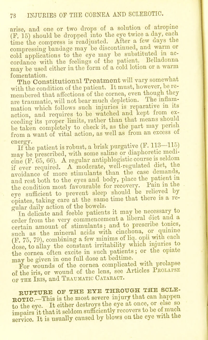 arise, and one or two drops of a solution of atropine (F. 15) should be dropped into the eye twice a day, each time the compress is readjusted. After a few days the compressing bandage may be discontinued, and warm or cold applications to the eye may be substituted in ac- cordance with the feelings of the patient. Belladonna may be used either iu the form of a cold lotion or a warm fomentation. , The Constitutional Treatment will vary somewhat with the condition of the patient. It must, however, be re- membered that affections of the cornea, even though they are traumatic, will not bear much depletion. The inflam- mation which follows such injuries is reparative m its action, and requires to be watched and kept from ex- ceedino- its proper limits, rather than that means should be taken completely to check it, as the part may perish from a want of vital action, as well as from an excess ot energy. . /-d no ni-\ If the patient is robust, a brisk purgative . iirf—iio) may be prescribed, with some salme or diaphoretic medi- cine (F. 65, 66). A regular antiphlogistic course is seldom if ever required, A moderate, well-regulated diet, the avoidance of more stimulants than the case demands, and rest both to the eyes and body, place the patient m the condition most favourable for recovery. Pain in the eye sufficient to prevent sleep should be relieved by opiates, taking care at the same time that there is a re- gular daily action of the bowels. In delicate and feeble patients it may be necessary to order from the very commencement a liberal oiet and a certain amount of stimulants; and to prescribe tonics, such as the mineral acids with cinchona, or quinine (F 75, 79), combining a few minims of liq. opn with each dose, to allay the constant irritability which lujnnes to the cornea often excite in such patients; or the opiate may be given in one full dose at bedtime. _ For wounds of the cornea complicated with prolapse of the iris, or wound of the lens, see Articles Pbolapse OF THE Iris, and Traumatic Cataract. BUPTTJBE OF THE EYE THROUGH THE SCLE- BOTIC —This is the most severe injury that can happen to the eye. It either destroys the eye at once, or else so impairs it that it seldom sufficiently recovers to be of much service. It is usually caused by blows on the eye with the