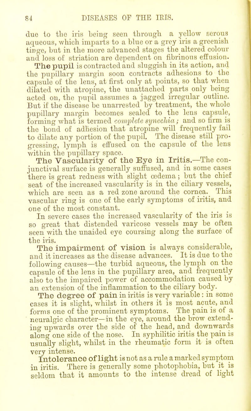 due to the iris being seen througli a yellow serous Liqueous, which miiDarts to a blue or a grey iris a greenish tinge, but in the more advanced stages the altered colour and loss of striation are dependent on fibrinous effusion. The pupil is contracted and sluggish in its action, and the pupillary margin soon contracts adhesions to the capsule ol' the lens, at first only at points, so that when dilated with atropine, the unattached parts only being acted on, the pupil assumes a jagged irregular outline. But if the disease be unarrested by treatment, the whole pupillary margin becomes sealed to the lens capsule, forming what is termed complete syneclda; and so firm is the bond of adhesion that atropine ■will_ frequently fail to dilate any portion of the pupil. The disease still pro- gressing, lymph is effused on the capsule of the lens Avithin the pupillary space. The Vascularity of the Eye in Iritis.—The con- junctival surface is generally suffused, and in some cases there is great redness with slight oedema ; but the chief seat of the increased vascularity is in the ciliary vessels, which are seen as a red zone around the cornea._ This vascular ring is one of the early symptoms of iritis, and one of the most constant. In severe cases the increased vascularity of the iris is so great that distended varicose vessels may be often seen with the unaided eye coursing along the surface of the iris. The impairment of vision is always considerable, and it increases as the disease advances. It is due to the following causes—the turbid aqueous, the lymph on the capsule of the lens in the pupillary area, and frequently also to tlie impaired power of accommodation caused by an extension of the inflammation to the ciliary body. The degree of pain in iritis is very variable : in some cases it is slight, whilst in others it is most acute, and forms one of the prominent symptoms. The pain is of a ■ neuralgic character— in the eye, around the brow extend- ing upwards over the side of the head, and downwards along one side of the nose. In syphilitic iritis the pain is usually slight, whilst in the rheumatic form it is often very intense. Intolerance of light is not as a rule a marked symptom in iritis. There is generally some photophobia, but it is seldom that it amounts to the intense dread of light