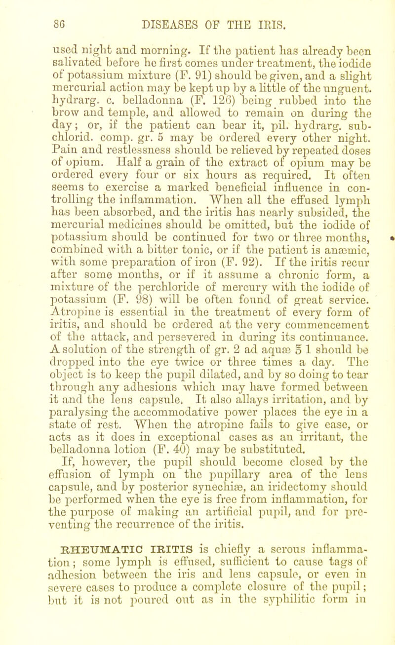 used niglit and morning. If the patient lias already been salivated before be first comes under treatment, tlie iodide of potassium mixture (F. 91) should be given, and a slight mercurial action may be kept up by a little of the unguent, hydrarg. c. belladonna (F. 126) being rubbed into the brow and temple, and allowed to remain on during the day; or, if the patient can bear it, pil. hydrarg. sub- chlorid. comp. gr. 5 may be ordered every other night. Pain and restlessness should be relieved by repeated doses of opium. Half a grain of the extract of opium may be ordered every four or six hours as required. It often seems to exercise a marked beneficial influence in con- trolling the inflammation. When all the effused lymph has been absorbed, and the iritis has nearly subsided, the mercurial medicines should be omitted, but the iodide of potassium should be continued for two or three months, • combined with a bitter touic, or if the patient is aua3mic, with some preparation of iron (F. 92). If the iritis recur after some months, or if it assume a chronic form, a mixture of the iierchloride of mercury with the iodide of potassium (F. 98) will be often found of great service. Atropine is essential in the treatment of every form of iritis, and should be ordered at the very commencement of the attack, and persevered in during its continuance. A solution of the strength of gr. 2 ad aquas o 1 should be drojjped into the eye twice or three times a day. The object is to keep the pupil dilated, and by so doing to tear through any adhesions which may have formed between it and the lens capsule. It also allays irritation, and by l^aralysing the accommodative power places the eye in a state of rest. When the atropine fails to give ease, or acts as it does in exceptional cases as an ii-ritant, the belladonna lotion (F. 40) may be substituted. If, however, the pupil should become closed by the effusion of lymph on the pupillary area of the lens capsule, and by posterior synechias, an iridectomy should be performed when the eye is free from inflammation, for the purpose of making an artificial pujul, and for pre- venting the recurrence of the iritis. RHEUMATIC IRITIS is chiefly a scrolls inflamma- tion ; some lymph is effused, sufficient to cause tags of adhesion between the iris and lens capsule, or even in severe cases to produce a complete closure of the pujDil; l)ut it is not poured out as in the syphilitic form in