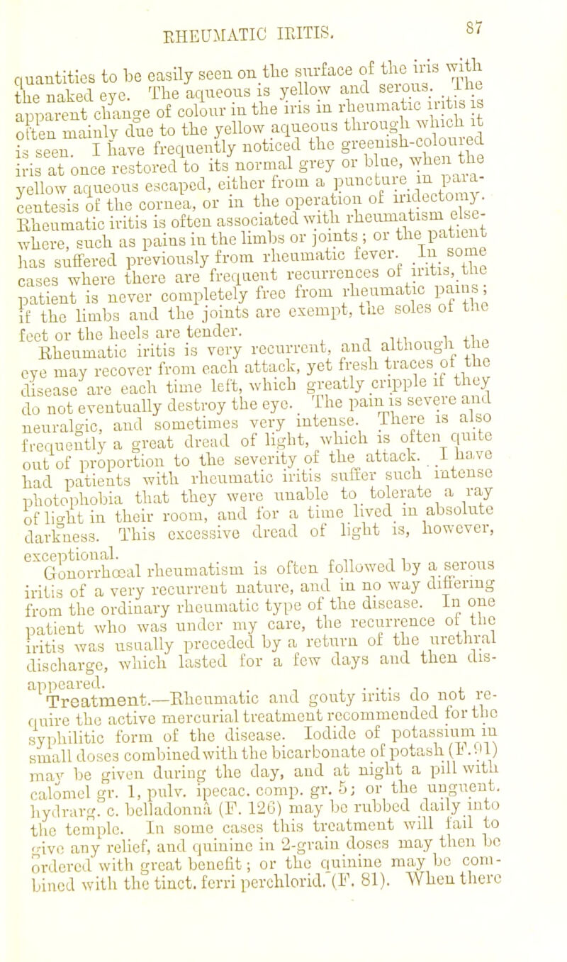 quantities to be easily seen on tlie surface of the u-Is with the naked eye. The aqueous is ye low and ^eioi - ii^- apparent change of colour in the ins m rheumatic mt . is Sen mainly due to the yellow aqueous through which it IS seen I have frequently noticed the greenish-coloured is at once restored to its normal grey or ^^^e when the yellow aqueous escaped, either from a puncture m paia- Sntesis of the cornea, or in the operation of iridectomy. Rheumatic iritis is often associated with rheumatism else- where, such as pains in the limbs or joints ; or tl^e patient has suffered previously from rheumatic fever .I'^ some cases where there are frequent recurrences of iiiti=,.tlie patient is never completely free from i-lie^^^^^f If/^; if the limbs aud the joints are exempt, t.ie soles ot t!ie feet or the heels are tender. -, i Rheumatic iritis is very recurrent, and although the eve may recover from each attack, yet fresh traces ot the disease are each time left, which greatly cripple it they do not eventually destroy the eye. The pam is severe and neuralgic, aud sometimes very intense There is also frequently a great dread of light, which is often quite out of proportion to the severity of the attack. _i have had patients with rheumatic iritis suffer such intense photophobia that they were imable to tolerate a ray oflio-htin their room, and for a time lived_ m absolute darkness. This excessive dread of light is, however, exceptional. „ ^ , Gonorrhoeal rheumatism is often followed by a serous iritis of a very recurrent nature, and xu no way dihering from the ordinary rheumatic type of the disease, in one patient who was under my care, the recurrence ot the iritis was usually preceded by a return of the urethral discharge, which lasted for a few days and then dis- apjieared. j. Treatment.—Rheumatic and gouty mtis do not re- quire the active mercurial treatment recommended for the syphilitic form of the disease. Iodide of potassium in small doses combined with the bicarbonate of potash (1* • V mav be given during the day, and at night a pill with calomel gr. 1, pulv. ipecac, comp. gr. 5; or the uuguent. hydrarg. c. beliadonnri (F. 12G) may be rubbed dady into the temple. In some cases this treatment wdl fail to ..-ive any relief, and quinine in 2-grain doses may then be ordered with great benefit; or the quinine may be com- bined with the tiact. fcrri perchlorid. (F. 81). When there