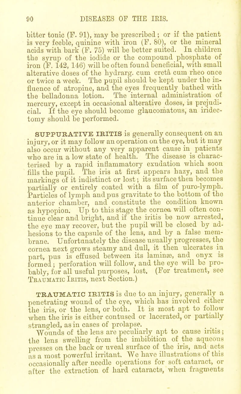 bitter tonic (F. 91), may be prescribed; or if tlie iDatient is very feeble, quinine with iron (F. 80), or the mineral acids with bark (F, 75) will be better suited. In children the syrup of the iodide or the compound phosphate of iron (F. 142, 146) will be often found beneficial, with small alterative doses of the hydrarg. cum creta cum rheo once or twice a week. The pupil should be kept under the in- fluence of atropine, and the eyes frequently bathed with the belladonna lotion. The internal administration of mercury, except in occasional alterative doses, is prejudi- cial. If the eye should become glauconiatous, an iridec- tomy should be performed. STJPPTIIIATIVE IKITIS is generally consequent on an injury, or it may follow an operation on the eye, but it may also occur without any very apparent cause in patients who are in a low state of health. The disease is charac- terised by a rapid inflammatory exudation which soon fills the pupil. The iris at first appears hazy, and the markings of it indistinct or lost; its surface then becomes partially or entirely coated with a film of puro-lymph. Particles of lymph and pus gravitate to the bottom of the anterior chamber, and constitute the condition known as hypopion. Up to this stage the cornea will often con- tinue clear and bright, and if the iritis be now arrested, the eye may recover, but the pupil will be closed by ad- hesions to the capsule of the lens, and by a false mem- brane. Unfortunately the disease usually progresses, the cornea next grows steamy and dull, it then ulcerates in part, pus is effused between its lamiuEe, and onyx is formed; perforation will follow, and the eye will be pro- bably, for all useful purposes, lost. (For treatment, see Teatjmatic Iritis, next Section.) TRATJTiIATIC IRITIS is due to an injury, generally a penetrating wound of the eye, which has involved either the iris, or the lens, or both. It is most apt to follow when the iris is either contused or lacerated, or partially strangled, as in cases of prolapse. Wounds of the lens are pecuharly apt to cause iritis; the lens swelling from the imbibition of the aqueous presses on the back or uveal surface of the iris, and acts a,s a most powerful irritant. We have illustrations of this occasionally after needle operations for soft cataract, or after the extraction of hard cataracts, when fragments