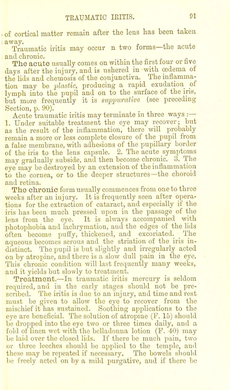 TRAUMATIC IRITIS. of cortical matter remain after the lens lias been taken away. Traumatic iritis may occur n two forms—tlie acute and chronic. The acute usually comes on within the first four or fave days after the injury, and is ushered in with oedema of the lids and chemosis of the conjunctiva. The inflamma- tion may be plastic, producing a rapid exudation of lymph into the pupil and on to the surface of the ins, but more frequently it is sH^puraiive (see preceding Section, p. 90). Acute traumatic iritis may terminate in three ways :— 1. Under suitable treatment the eye may recover; but as the result of the inflammation, there will probably remain a more or less complete closure of the pupil from a false membrane, with adhesions of the pupillary border of the iris to the lens capsule. 2. The acute symptoms may gradually subside, and then become chronic. 3. The eye may be destroyed by an extension of the inflammation to the cornea, or to the deeper structures—the choroid and retina. The chronic form usually commences from one to three weeks after an injury. It is frequently seen after opera- tions for the extraction of cataract, and especially if the iris has been much pressed upon in the passage of the lens from the eye. It is always accompanied with photophobia and lachrymation, and the edges of the lids often become puffy, thickened, and excoriated._ _ The aqueous becomes serous and the striation of the iris in- distinct. The pupil is but slightly and irregularly acted on by atropine, and there is a slow dull pain in the eye. This chronic condition will last frequently many weeks, and it yields but slowly to treatment. Treatment.—In traumatic iritis mercur}'' is seldom required, and in the early stages should not be pre- scribed. The iritis is due to an injury, and time and rest must be given to allow the eye to recover from the mischief it has sustained. Soothing applications to the eye are beneficial. The solution of atropme (F. 15) should be droiDped into the eye two or three times daily, and a fold of linen wet with the belladonna lotion (F. 40) may bo laid over the closed lids. If there be much pain, two or three leeches should bo applied to the temple, and these may be repeated if necessaiy. The bowels sliould be freely acted on by a mild purgative, and if there be