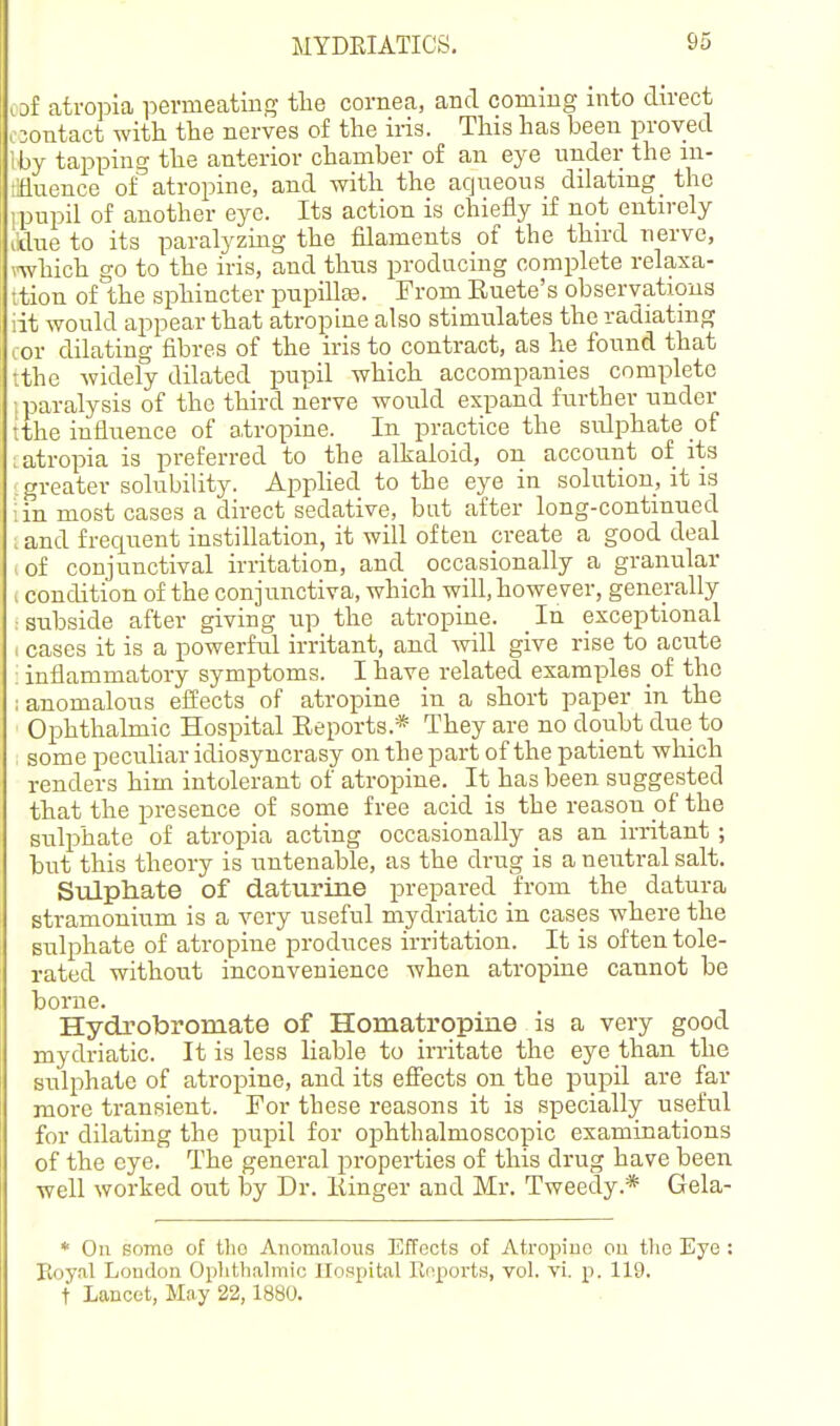 lof atropia permeating tlie cornea, and commg into direct 03ontact witt the nerves of the iris. This has been proved Iby tapping the anterior chamber of an eye under the m- iianence of atropine, and with the aqueous dilating_ the ipupil of another eye. Its action is chiefly if not entirely I'tlue to its paralyzing the filaments of the third nerve, nvhich go to the iris, and thus prodncing complete relaxa- ;tion of the sphincter pupillaa. From Ruete's observations lit would appear that atropine also stimulates the radiating cor dilating fibres of the iris to contract, as he found that tthe widely dilated pupil which accompanies complete i paralysis of the third nerve would expand further under tthe influence of atropine. In practice the sulphate of I atropia is preferred to the alkaloid, on account of ita greater solubility. Applied to the eye in solution, it is iin most cases a direct sedative, bat after long-continued ; and frequent instillation, it will often create a good deal of conjunctival irritation, and occasionally a granular I condition of the conjunctiva, which will, however, generally : subside after giving up the atropine. In exceptional - cases it is a powerful irritant, and will give rise to acute ; inflammatory symptoms. I have related examples of the : anomalous effects of atropine in a short paper in the Ophthalmic Hospital Eeports.* They are no doubt due to some peculiar idiosyncrasy on the part of the patient which renders him intolerant of atropine. It has been suggested that the presence of some free acid is the reason of the sulphate of atropia acting occasionally as an irritant ; but this theory is untenable, as the drug is a neutral salt. Sulphate of daturine prepared from the datura stramonium is a very useful mydriatic in cases where the sulphate of atropine produces irritation. It is often tole- rated without inconvenience when atropine cannot be borne. Hydrobromate of Homatropine is a very good mydriatic. It is less liable to irritate the eye than the sulphate of atropine, and its efiects on the pupil are far more transient. For these reasons it is specially useful for dilating the pupil for ophthalmoscopic examinations of the eye. The general properties of this drug have been well worked out by Dr. Kinger and Mr. Tweed.y.* Gela- * On somo of tho Anomalous Effects of Atropiuo on the Eye : Eoyal Loudon Oplithalmic Hospital Rnports, vol. vi. p. 119.