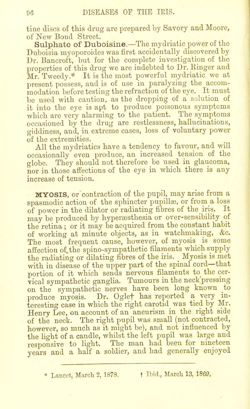 tiae discs of this drug are prepared by Savory and Moore, of New Boud Street. Sulphate of Duboisine.—The mydriatic power of the Duboisia myoporoides was first accideutally_discovered by Dr. Bancroft, but for the complete investigation of the properties of this drug we are indebted to Dr. Einger and Mr. Tweedy.* It is the most powerful mydriatic we at present pos.sess, and is of use in paralyzing the accom- modation before testing the refraction of the eye. It must be used with caution, as the dropping of a solution of it into the eye is apt to produce poisonous symptoms which are very alarming to the patient. The symptoms occasioned by the drug are restlessness, hallucinations, giddiness, and, in extreme cases, loss of voluntary power of the extremities. All the mydriatics have a tendency to favour, and will occasionally even produce, an increased tension of the globe. They should not therefore be used in glaucoma, nor in those affections of the eye in which there is any increase of tension, MYOSIS, or'contraction of the pupil, may arise from a spasmodic action of the sphincter pupillas, or from a loss of power in the dilator or radiating fibres of the iris. It may be produced by hyperassthesia or over-sensibility of the retina; or it may be acquired from the constant habit of working at minute objects, as in watchmaking, &c. The most frequent cause, however, of myosis is some affection of.the spino-sympathetic filaments which supply the radiating or dilating fibres of the iris. _ Myosis is met with in disease of the upper part of the spinal cord—that portion of it which sends nervous filaments to_ the cer- vical sympathetic ganglia. Tumours in the neck'pressing on the sympathetic nerves have been long known to produce myosis. Dr. Oglef has reported a very in- teresting case in which the right carotid was tied by Mr. Henry Lee, on account of an aneurism in the right side of the neck. The right pupil was small (not contracted, however, so much as it might be), and not influenced by the hght of a candle, whilst the left pupU was large and responsive to light. The man had been for nineteen years and a half a soldier, and had generally enjoyed