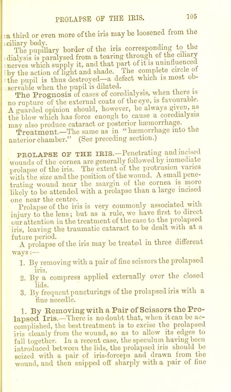 ■:a third or even more of the iris may be loosened from the L ciliary body. . . t . 4.1,, The pupillary border of the ins correspondmg to tho , dialysis is paralysed from a tearing through of the cihary .nerves which supply it, and that part of it is umnfluenced 1 by the action of light and shade. The complete circle ot ■the pupil is thus'destroyed—a defect which is most ob- servable when the pupil is dilated. . , . i ■ The Prognosis of cases of coredialysis, when there is no rupture of the external coats of the eye, is favourable. A guarded opinion should, however, be always given, as the blow which has force enough to cause a coredialysis may also produce cataract or posterior hasmorrhage. Treatment.—The same as in  haemorrhage into the anterior chamber. (See preceding section.) PROLAPSE OF THE IRIS.—Penetrating and incised wouuds of the cornea are generally followed by immediate prolapse of the iris. The extent of the protrusion varies with the size and the position of the wound. A small pene- tratiug wound near the margin of the cornea is more likely to be attended with a prolapse than a large incised one near the centre. • . 1 -it Prolapse of the iris is very commonly associated with imury to the lens; but as a rule, we have first to direct our attention iu the treatment of the case to the prolapsed iris, leaviug the traumatic cataract to be dealt with at a future period. . A prolapse of the iris may be treated m three diiierent ways:— 1. By removing with a pair of fine scissors the prolapsed iris. 2. By a compress applied externally over the closed lids. . . . , 3. By frequent puncturings of the prolapsed ins with a fine necedle. 1. By Removing with a Pair of Scissors the Pro- lapsed Iris.—There is no doubt that, when it can be ac- complished, the best treatment is to excise the prolapsed iris cleanly from the wound, so as to allow its edges to fall together. Iu a recent case, the speculuin having been introduced between the lids, the prolapsed iris should be seized with a pair of iris-forceps and drawn from the wound, and then snipped oft sharply with a pair of fiue