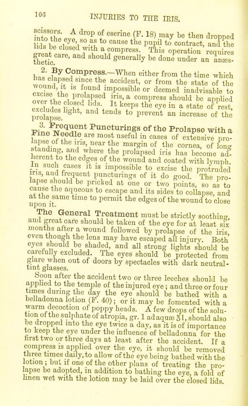 inlo S evf f ^serine (F. 18) may be then dropped lids be closed with a compress. This operation requires thetic.'''' '^^^'^ '^^ ^^is- 2. By Compress.—men either from the time which exHsP found impossible or deemed inadvisable to excise the prolapsed ins, a compress should be apnUed over the closed lids. It keeps th'e eye in a state Kst prolapse. ''^ *° ^''''''^ increase of the riL'^i^tonf''^ Puncturings of the Prolapse with a Fine Needle are most useful in cases of extensive nro- iffifn T''^l^ margin of the cornea, of long h.vP^ T'fT'^ where the prolapsed iris has become ad heient to the edges of the wound and coated with lymph S« T ] f^^^^ I* impossible to excise the protruded ins, and frequent pnncturmgs of it do good. The nro- cause the aqueous to escape and its sides to collapse, and at the same time to permit the edges of the wound to close lI IP 0 O it. The General Treatment must be strictly soothing, and great care should be taken of the eye for at least six months after a wound followed by prolapse of the iris, even though the lens may have escaped all iniury. Both eyes should be shaded, and all strong lights should be carefully excluded. The eyes should be protected from glare when out of doors by spectacles with dark neutral- tint glasses. Soon after the accident two or three leeches should be applied to the temple of the injured eye; and three or four times during the day the eye should be bathed with a belladonna lotion (P. 40); or it may be fomented with a warm decoction of poppy head s. A few drops of the solu- tion of the sulphate of atropia, gr. 1 ad aquas g 1, should also be dropped into the eye twice a day, as it is of importance to keep the eye under the influence of belladonna for the hrsttwo or three days at least after the accident. If a compress is applied over the eye, it should be removed three times daily, to allow of the eye being bathed with the lotion ; buu if one of the other plans of treating the pro- lapse be adopted, in addition to bathing the eye, a fold of linen wet with the lotion may be laid over the closed lids