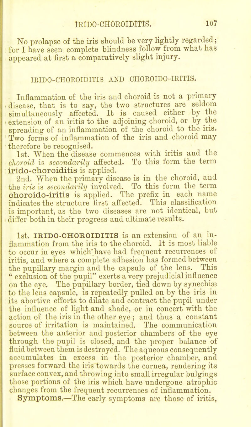 No prolapse of the iris should be very lightly regarded; for I have seen complete blindness follow from what has appeared at first a comparatively slight injury. IRIDO-CHOROIDITIS AND CHOKOIDO-IRITIS. Inflammation of the iris and choroid is not a primary disease, that is to say, the two structures are seldom simultaneously affected. It is _ caused either by the extension of an iritis to the adjoining choroid, or by the spreading of an inflammation of the choroid to the iris. Two forms of inflammation of the iris and choroid may therefore be recognised. 1st. Wlien the disease commences with iritis and the clioroid is secondarily alfected. To this form the term irido-choroiditis is applied. 2nd. When the primary disease is in the choroid, and the iris is secondarily involved. To this form the term choroido-iritis is applied. The prefix in each name indicates the structure first afl:ected. This classification is important, as the two diseases are not identical, hxit differ both in their progress and ultimate results. 1st. IRIDO-CHOROIDITIS is an extension of an in- flammation from the iris to the choroid. It is most liable to occur in eyes whichhave had frequent recurrences of iritis, and where a complete adhesion has formed between the pupillary margin and the capsule of the lens. This  exclusion of the pupil exerts a very prejudicial influence on the eye. The piipillary border, tied down by synechite to the lens capsule, is repeatedly pulled on by the iris in its abortive efforts to dilate and contract the pupil under the influence of light and shade, or in concert with the action of the iris in the other eye ; and thus a constant source of irritation is maintained. The communication between the anterior and posterior chambers of the eye through the pupil is closed, and the proper balance of fl aid between them is destroyed. The aqueous conseqiaently accumulates in excess in the posterior chamber, and presses forward the iris towards the cornea, rendering its surface convex, and throwing into small irregular bulgings those portions of the iris which have undergone atrophic changes from the frequent reciirrences of inflammation. Symptoms.—The early symptoms are those of iritis,