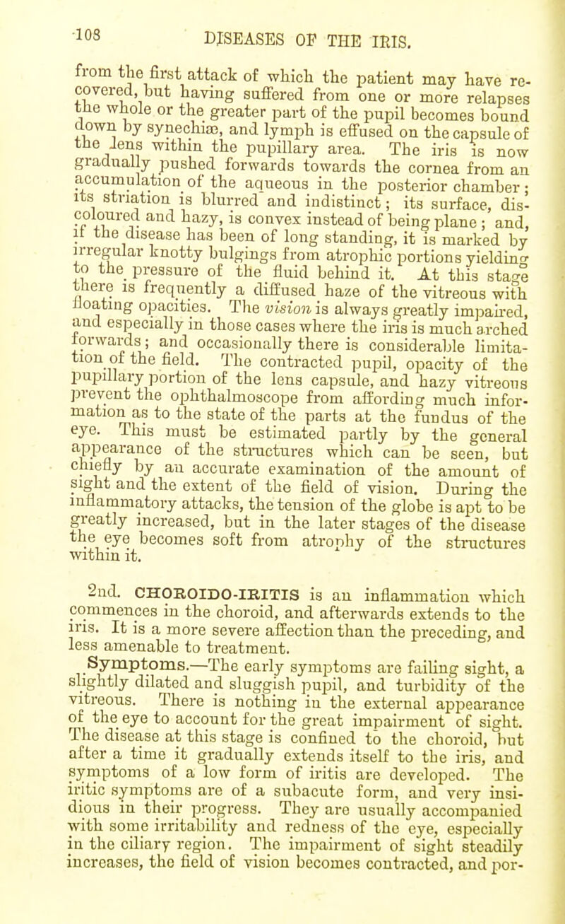 ■103 ■ DISEASES OP THE lEIS. from the first attack of which the patient may have re- covered, but having suffered from one or more relapses the whole or the greater part of the pupil becomes bound down by synechia?, and lymph is effused on the capsule of the Jens within the pupillary area. The iris is now gradually pushed forwards towards the cornea from an accumulation of the aqueous in the posterior chamber; Its striation is blurred and indistinct; its surface, dis- coloured and hazy, is convex instead of being plane ; and, It the disease has been of long standing, it is marked by irregular knotty bulgings from atrophic portions yieldino- to the pressure of the fluid behind it. At this stao-e there is frequently a diffused haze of the vitreous with lloating opacities. The vision is always greatly impah-ed, and especially m those cases where the iris is much arched forwards ; and occasionally there is considerable limita- tion of the field. The contracted pupil, opacity of the pupillary portion of the lens capsule, and hazy vitreous prevent the ophthalmoscope from aft'ordmg much infor- mation as to the state of the parts at the fundus of the eye. This must be estimated partly by the general appearance of the stnictures which can be seen, but chiefly by an accurate examination of the amount of sight and the extent of the field of vision. During the inflammatory attacks, the tension of the globe is apt to be greatly increased, but in the later stages of the disease the eye becomes soft from atrophy of the structures within it. 2nd. CHOROIDO-IRITIS is an inflammation which commences in the choroid, and afterwards extends to the irig. It is a more severe affection than the preceding, and less amenable to treatment. Symptoms.—The early symptoms are failing sight, a slightly dilated and sluggish pupil, and turbidity of the vitreous. There is nothing in the external appearance of the eye to account for the great impairment of sight. The disease at this stage is confined to the choroid, hut after a time it gradually extends itself to the iris, and syniptomg of a low form of iritis are developed. The iritic symptoms are of a subacute form, and very insi- dious in their progress. They are usually accompanied with some irritabihty and redness of the eye, especially in the ciliary region. The impairment of sight steadily increases, the field of vision becomes contracted, and per-