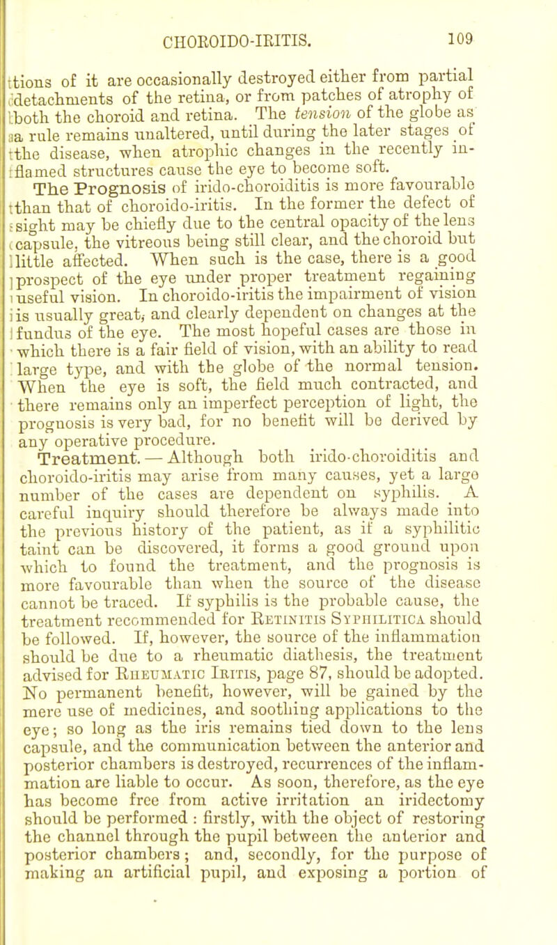 itions of it are occasionally destroyed either from partial Jdetaclinieiits of the retiua, or from patches of atrophy of tboth the choroid and retina. The tension of the globe as aa rule remains unaltered, until during the later stages of tthe disease, when atrophic changes in the recently in- tflamed structures cause the eye to become soft. The Prognosis of irido-choroiditis is more favourable tthan that of choroido-iritis. In the former the defect of ; sight may be chiefly due to the central opacity of the lens .capsule, the vitreous being still clear, and the choroid bnt ; little affected. When such is the case, there is a good ] prospect of the eye luider proper treatment regaining 1 useful vision. In choroido-iritis the impairment of vision lis usually great,- and clearly dependent on changes at the i fundus of the eye. The most hopeful cases are those in ■ -which there is a fair field of vision, with an ability to read : large type, and with the globe of the normal tension. When the eye is soft, the field much contracted, and there remains only an imperfect perception of light, the prognosis is very bad, for no benefit will be derived by any operative procedure. Treatment. — Although both irido-choroiditis and choroido-iritis may arise from many causes, yet a large number of the cases are dependent on syphilis. A careful inquiry should therefore be ahvays made into the previous history of the patient, as if a syphilitic taint can be discovered, it forms a good ground upon which to found the treatment, and the prognosis is more favourable than when the source of the disease cannot be traced. If syphilis is the probable cause, the treatment recommended for Eetinitis Syphilitica should be followed. If, however, the source of the inflammation should be due to a rheumatic diathesis, the treatment advised for Rueumatic Iritis, page 87, should be adopted. No permanent benefit, however, will be gained by the mere use of medicines, and soothing applications to the eye; so long as the iris remains tied down to the lens capsule, and the communication between the anterior and posterior chambers is destroyed, recurrences of the inflam- mation are liable to occur. As soon, therefore, as the eye has become free from active irritation an iridectomy should be performed : firstly, with the object of restoring the channel through the pupil between the anterior and posterior chambers; and, secondly, for the purpose of making an artificial pupil, and exposing a portion of