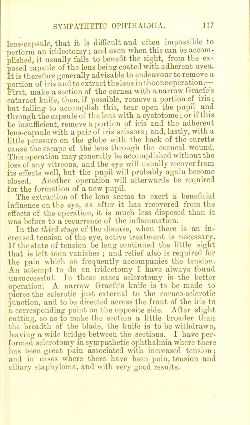 lens-capsule, that it is difficult and often impossible to perform an iridectomy ; and even when this can be accom- plished, it usually fails to benefit the sii^ht, from the ex- posed capsule of the lens being coated with adherent uvea. It is therefore generally advisable to endeavour to remove a portion of iris and to extract the lens in the one operation:— First, make a section of the cornea with a narrow Graefe's cataract knife, then, if possible, remove a portion of iris ; but failing to accomplish this, tear open the pupil and through the capsule of the lens with a cystotome; or if this be insufficient, remove a portion of iris and the adherent lens-capsule with a pair of iris scissors; and, lastly, with a little pressure on the globe with the back of the curette cause the escape of the lens through the corneal wound. This operation may generally be accomplished without the loss of any vitreous, and the eye will usiially recover from its efiects well, but the pupil will probably agaiu become closed. Another operation will afterwards be i-equired for the formation of a new pupil. The extraction of the lens seems to exert a beneficial influence on the eye, as after it has recovered from the effects of the operation, it is much less disposed than it was before to a recurrence of the iufiammation. In the tliird stage of the disease, when there is an in- creased tension of the eye, active treatment is necessary. If the state of tension be long continued the little sight that is left soon vanishes ; and relief also is required for the pain which so frequently accompanies the tension. An attempt to do an iridectomy I have always found unsuccessful. In these cases sclerotomy is the better operation. A narrow Graefe's knife is to be made to pierce the sclerotic just external to the corneo-sclerotic junction, and to be directed across the front of the iris to a corresponding point on the opposite side. After slight cutting, so as to make the section a little broader than the breadth of the blade, the knife is to be withdrawn, leaving a wide bridge between the sections. I have per- formed sclerotomy in sympathetic ophthalmia where there has been great pain associated with increased tension; and in cases where there have been pain, tension and ciliary staphyloma, and with very good results.