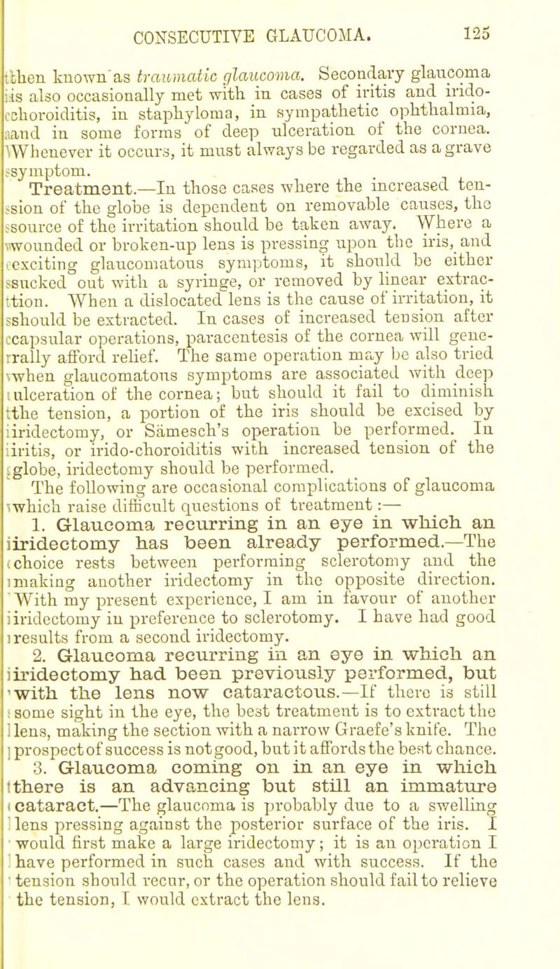 tthen liuown'as traumatic glaucoma. Secondary glaucoma iis also occasionally met with in cases of iritis and irido- oclioroiditis, iu staphyloma, in sympathetic ophthalmia, aand in some forms of deep iilceration of the cornea. ^Whenever it occurs, it must always be regarded as a grave .^symptom. Treatment—In those cases where the increased teu- -sion of the globe is dependent on removable causes, the ^source of the irritation should be taken away. Where a wounded or broken-up lens is pressing upon the iris. and ..exciting glaucomatous symptoms, it should be either ssucked out with a syringe, or removed by linear extrac- ttion. When a dislocated^lens is the cause of irritation, it jshould be extracted. In cases of increased tension after ccapsular operations, paracentesis of the cornea will geue- rrally alFord rehef. The same operation may be also tried \when glaucomatous symptoms are associated with deep I ulceration of the cornea; but should it fail to diminish tthe tension, a portion of the iris should be excised by iiridectomy, or Samesch's operation be performed. In iiritis, or irido-clioroiditis with increased tension of the iglobe, iridectomy should be performed. The following are occasional complications of glaucoma mhich raise difiicult questions of treatment:— 1. Glaucoma recurring in an eye in which an iiridectomy has been already performed.—The I choice rests between performing sclerotomy and the 1 making another iridectomy in the opposite direction. With my present experience, I am in favour of another iiridectomy in preference to sclerotomy. I have had good 1 results from a second iridectomy. 2. Glaucoma recurring in an eye in which an iiridectomy had been previously performed, but 'With the lens now cataractous.—If there is still ! some sight in the eye, the best treatment is to extract the liens, making the section with a narrow Graefe's knife. Tiae ] prospect of success is not good, but it affords the best chance. 3. Glaucoma coming on in an eye in which t there is an advancing but still an immature (cataract.—The glaucoma is ])robably due to a swelling liens pressing against the posterior surface of the iris. I ■■would first make a large iridectomy; it is an operation I ' have performed in such cases and with success. If the ■ tension should I'ecur, or the operation should fail to relieve the tension, I would extract the lens.