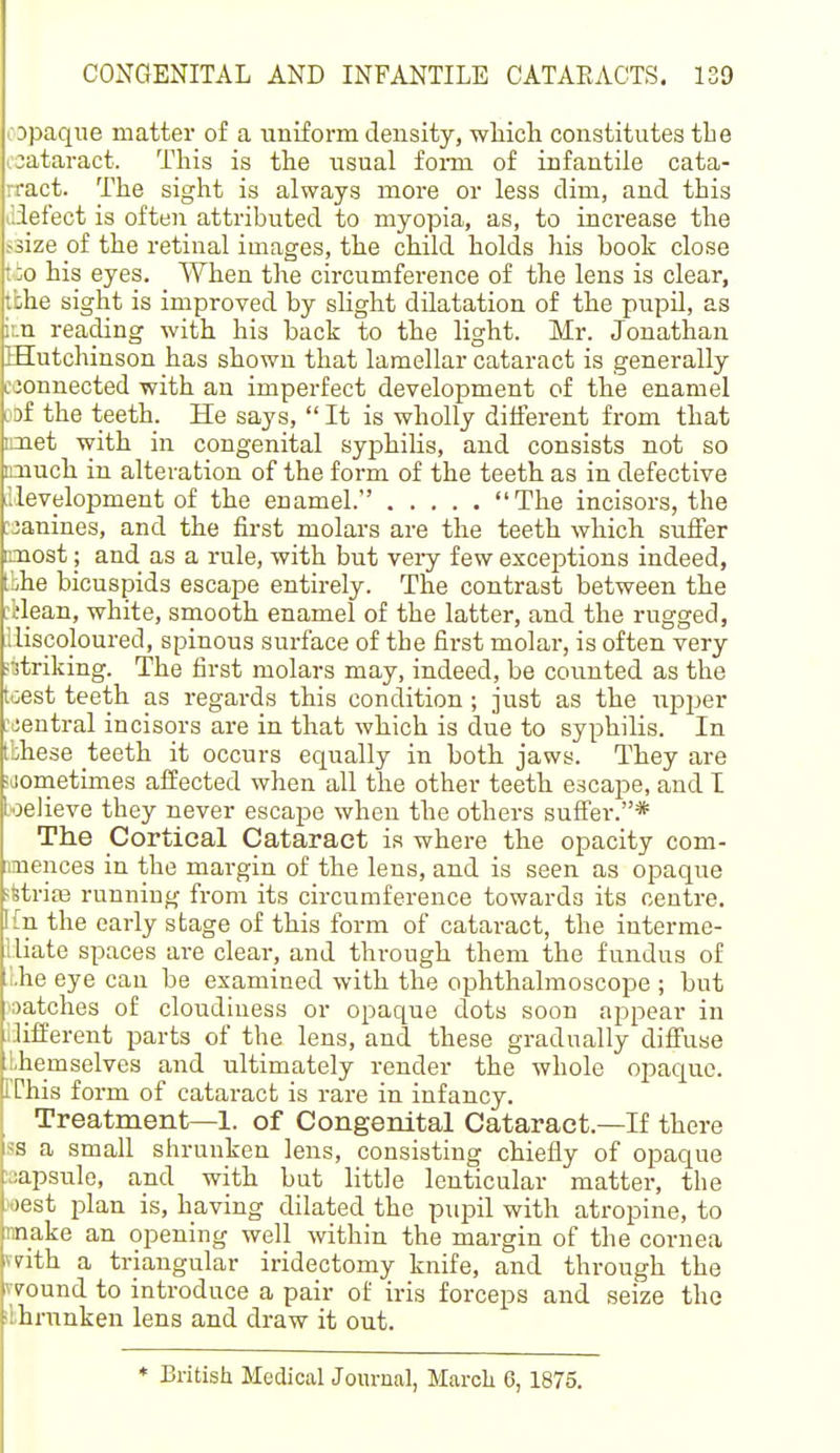 opaque matter of a uniform density, wliicli constitutes the rjataract. This is the usual form of infantile cata- rract. The sight is always moie or less dim, and this iliefect is often attributed to myopia, as, to increase the ^size of the retinal images, the child holds his book close tio his eyes. When the circumference of the lens is clear, tbhe sight is improved by slight dilatation of the pupil, as i:.n reading with his back to the light. Mr. Jonathan EEutchinson has shown that lamellar cataract is generally ejonnected with an imperfect development of the enamel lof the teeth. He says,  It is wholly different from that imet with in congenital syphilis, and consists not so imuch in alteration of the form of the teeth as in defective .Mevelopment of the enamel. The incisors, the :janines, and the first molars are the teeth which suffer imost; and as a rule, with but very few exceptions indeed, tbhe bicuspids escape entirely. The contrast between the :ilean, white, smooth enamel of the latter, and the rugged, lliscoloured, spinous surface of the first molar, is often very •rtriking. The first molars may, indeed, be counted as the tcest teeth as regards this condition ; just as the upper :jentral incisors are in that which is due to syphilis. In Ibhese teeth it occurs equally in both jaws. They are ;jometimes affected when all the other teeth escape, and I loelieve they never escape when the others suffer.* The Cortical Cataract is where the opacity com- nmences in the margin of the lens, and is seen as opaque ?fetri£E running from its circumference towards its centre. Ifn the early stage of this form of cataract, the interme- lliate spaces are clear, and through them the fundus of .Lhe eye can be examined with the ophthalmoscope ; but •oatches of cloudiness or opaque dots soon appear in iJifierent parts of the lens, and these gradually diffuse Lhemselves and ultimately render the whole opaque. rChis form of cataract is rare in infancy. Treatment—1. of Congenital Cataract.—If there ss a small shrunken lens, consisting chiefly of opaque aapsule, and with but little lenticular matter, the west plan is, having dilated the pupil with atropine, to make an opening well within the margin of the cornea vdth a triangular iridectomy knife, and through the wound to introduce a pair of iris forceps and seize tho ilhnmken lens and draw it out. * British Medical Journal, Marcli 6, 1875.