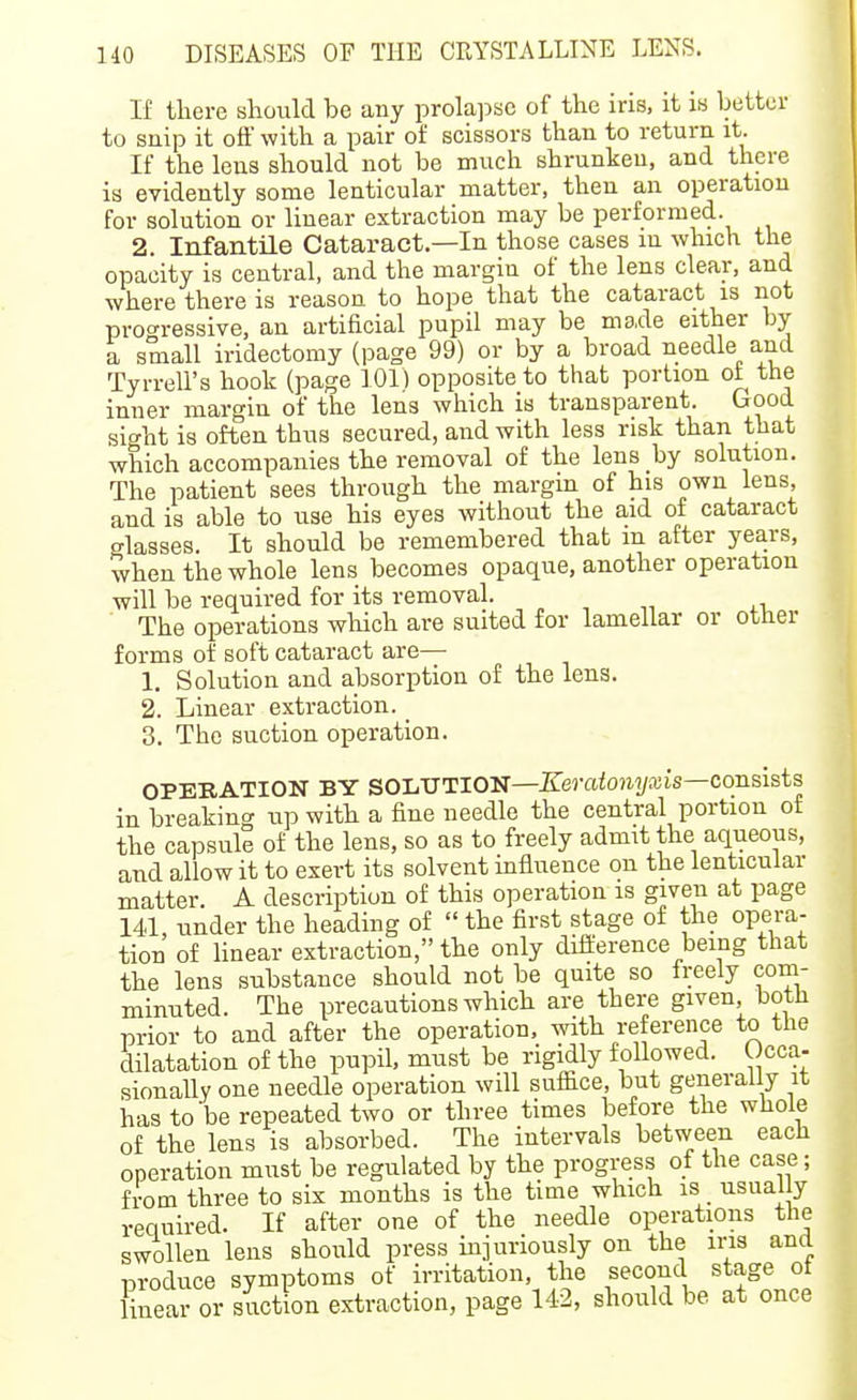 If there should be any prolapse of the iris, it is better to snip it oil with a pair oi: scissors than to return it. If the lens should not be much shrunken, and there is evidently some lenticular matter, then an operation for solution or linear extraction may be performed. 2. Infantile Cataract—In those cases in which the opacity is central, and the margin of the lens clear, and where there is reason to hope that the cataract is not proc^ressive, an artificial pupil may be made either by a small iridectomy (page 99) or by a broad needle and Tyrrell's hook (page 101) opposite to that portion ot the inner margin of the lens which is transpareut. Good sight is often thus secured, and with less risk than that which accompanies the removal of the lens by solution. The patient sees through the margm of his own lens, and is able to use his eyes without the aid of cataract glasses. It should be remembered that m after years, when the whole lens becomes opaque, another operation will be required for its removal. „ , The operations which are suited for lamellar or otner forms of soft cataract are— 1. Solution and absorption of the lens. 2. Linear extraction. _ 3. The suction operation. OPERATION BY SOLUTION—J?erafo?ii/a;is—consists in breaking up witli a fine needle the central portion of the capsule of the lens, so as to freely admit the aqueous, and allow it to exert its solvent influence on the lenticular matter. A description of this operation is given at page 14d, under the heading of  the first stage of the opera- tion of linear extraction, the only difference being that the lens substance should not be quite so freely com- minuted. The precautions which are there given, both prior to and after the operation, with reference to the dilatation of the pupil, must be rigidly f ollowed. Occa- sionally one needle operation will suffice, but generally it has to be repeated two or three times before the whole of the lens is absorbed. The intervals between each I operation must be regulated by the progress of the case; from three to six months is the time which is _ usual y required. If after one of the needle operations the swollen lens should press injuriously on the ins and produce symptoms of irritation, the second stage ot linear or suction extraction, page U-2, should be at once